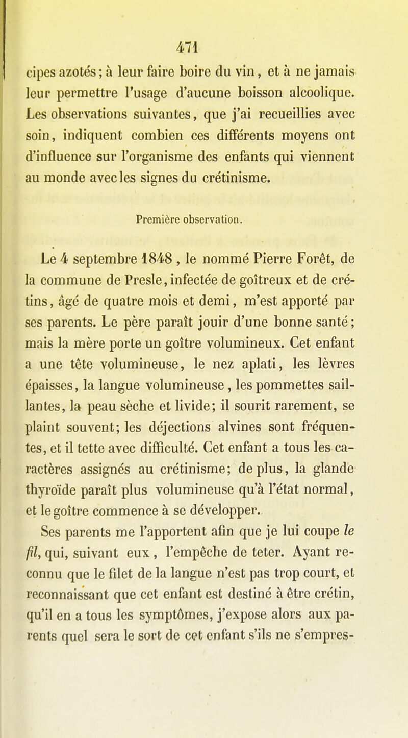 cipes azotés ; à leur faire boire du vin, et à ne jamais leur permettre l'usage d'aucune boisson alcoolique. Les observations suivantes, que j'ai recueillies avec soin, indiquent combien ces différents moyens ont d'influence sur l'organisme des enfants qui viennent au monde avec les signes du crétinisme. Première observation. Le 4 septembre 1848 , le nommé Pierre Forêt, de la commune de Presle, infectée de goitreux et de cré- tins , âgé de quatre mois et demi, m'est apporté par ses parents. Le père paraît jouir d'une bonne santé ; mais la mère porte un goitre volumineux. Cet enfant a une tête volumineuse, le nez aplati, les lèvres épaisses, la langue volumineuse , les pommettes sail- lantes, la peau sèche et livide; il sourit rarement, se plaint souvent; les déjections alvines sont fréquen- tes, et il tette avec difficulté. Cet enfant a tous les ca- ractères assignés au crétinisme; déplus, la glande thyroïde paraît plus volumineuse qu'à l'état normal, et le goître commence à se développer. Ses parents me l'apportent afin que je lui coupe le fil, qui, suivant eux , l'empêche de teter. Ayant re- connu que le filet de la langue n'est pas trop court, et reconnaissant que cet enfant est destiné à être crétin, qu'il en a tous les symptômes, j'expose alors aux pa- rents quel sera le sort de cet enfant s'ils ne s'empres-