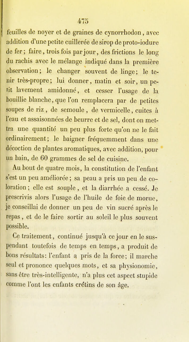 feuilles de noyer et de graines de cynorrhodon, avec addition d'une petite cuillerée de sirop de proto-iodure de fer; faire, trois fois par jour, des frictions le long du rachis avec le mélange indiqué dans la première observation; le changer souvent de linge; le te- nir très-propre; lui donner, matin et soir, un pe- tit lavement amidonné, et cesser l'usage de la bouillie blanche, que Ton remplacera par de petites soupes de riz , de semoule , de vermicelle, cuites à l'eau et assaisonnées de beurre et de sel, dont on met- tra une quantité un peu plus forte qu'on ne le fait ordinairement; le baigner fréquemment dans une décoction de plantes aromatiques, avec addition, pour un bain, de 60 grammes de sel de cuisine. Au bout de quatre mois, la constitution de l'enfant s'est un peu améliorée ; sa peau a pris un peu de co- loration ; elle est souple, et la diarrhée a cessé. Je prescrivis alors l'usage de l'huile de foie de morue, je conseillai de donner un peu de vin sucré après le repas, et de le faire sortir au soleil le plus souvent possible. Ce traitement, continué jusqu'à ce jour en le sus- pendant toutefois de temps en temps, a produit de bons résultats: l'enfant a pris de la force; il marche seul et prononce quelques mots, et sa physionomie, sans être très-intelligente, n'a plus cet aspect stupide comme l'ont les enfants crétins de son âge.