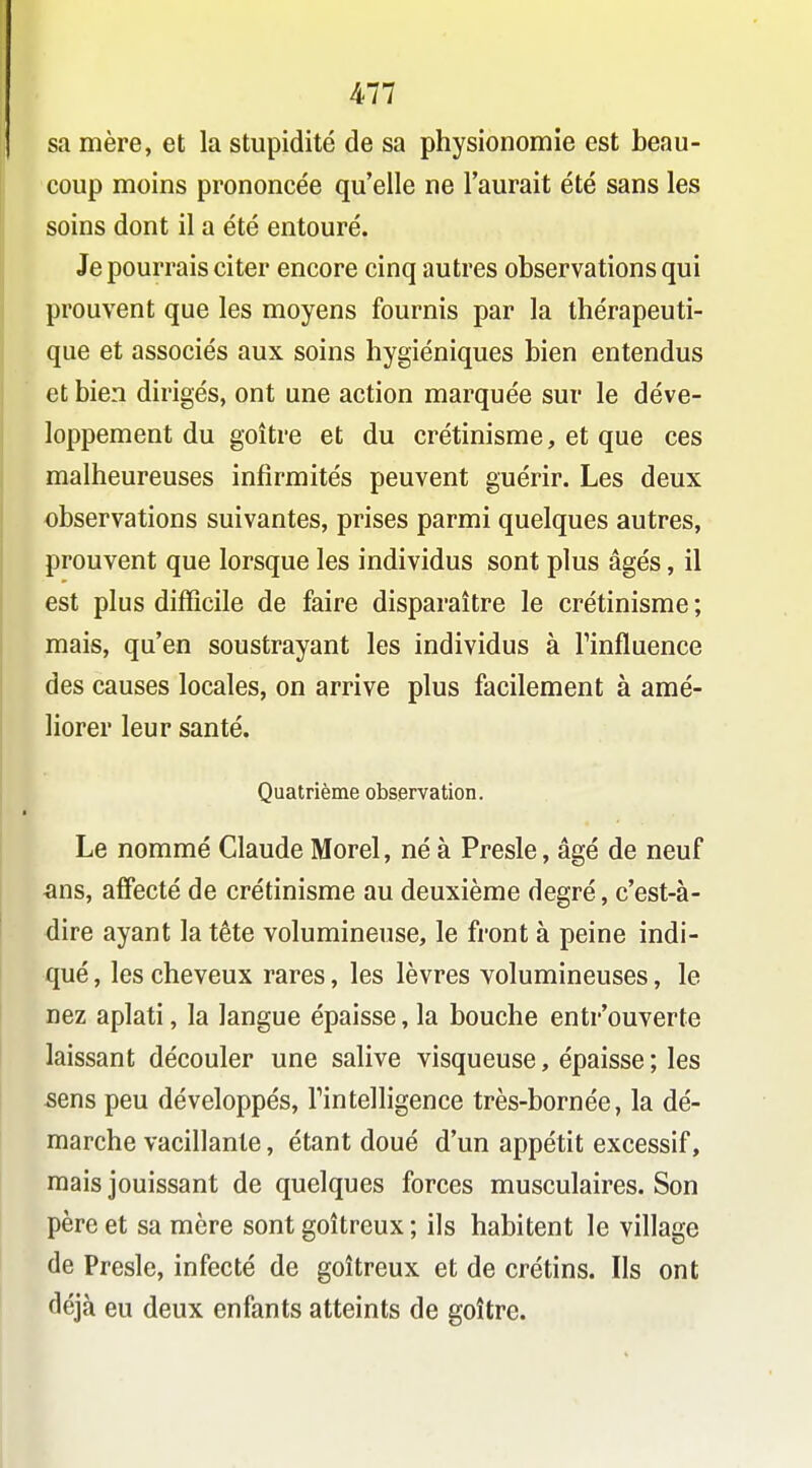 sa mère, et la stupidité de sa physionomie est beau- coup moins prononcée qu'elle ne l'aurait été sans les soins dont il a été entouré. Je pourrais citer encore cinq autres observations qui prouvent que les moyens fournis par la thérapeuti- que et associés aux soins hygiéniques bien entendus et bien dirigés, ont une action marquée sur le déve- loppement du goitre et du crétinisme, et que ces malheureuses infirmités peuvent guérir. Les deux observations suivantes, prises parmi quelques autres, prouvent que lorsque les individus sont plus âgés, il est plus difficile de faire disparaître le crétinisme ; mais, qu'en soustrayant les individus à Finfluence des causes locales, on arrive plus facilement à amé- liorer leur santé. Quatrième observation. Le nommé Claude Morel, né à Presle, âgé de neuf ^ins, affecté de crétinisme au deuxième degré, c'est-à- dire ayant la tête volumineuse, le front à peine indi- qué , les cheveux rares, les lèvres volumineuses, le nez aplati, la langue épaisse, la bouche entr'ouverte laissant découler une salive visqueuse, épaisse ; les sens peu développés, Tintelligence très-bornée, la dé- marche vacillante, étant doué d'un appétit excessif, mais jouissant de quelques forces musculaires. Son père et sa mère sont goitreux ; ils habitent le village de Presle, infecté de goitreux et de crétins. Ils ont déjà eu deux enfants atteints de goitre.