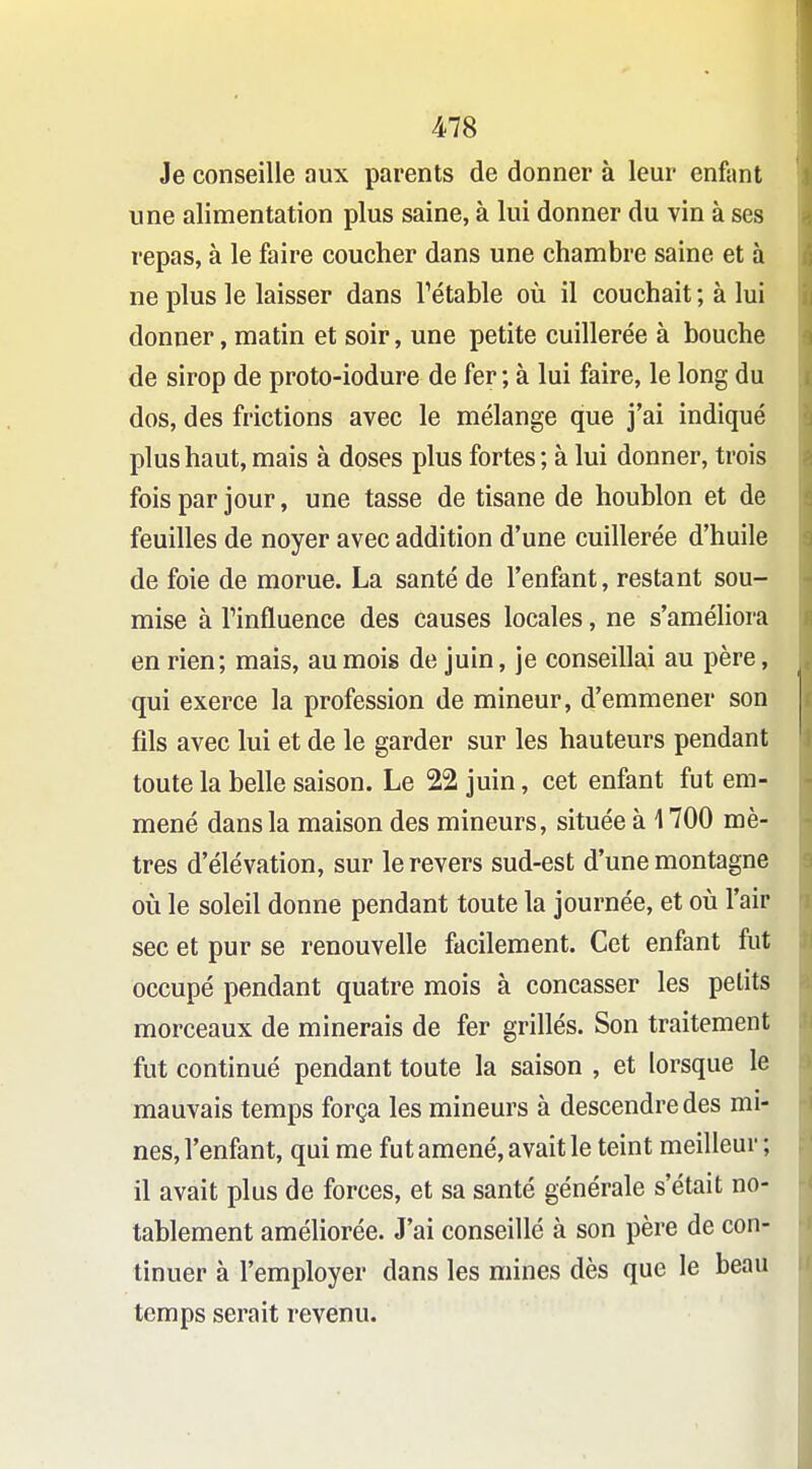 Je conseille aux parents de donner à leur enfant une alimentation plus saine, à lui donner du vin à ses repas, à le faire coucher dans une chambre saine et à ne plus le laisser dans Tétable où il couchait ; à lui donner, matin et soir, une petite cuillerée à bouche de sirop de proto-iodure de fer ; à lui faire, le long du dos, des frictions avec le mélange que j'ai indiqué plus haut, mais à doses plus fortes ; à lui donner, trois fois par jour, une tasse de tisane de houblon et de feuilles de noyer avec addition d'une cuillerée d'huile de foie de morue. La santé de l'enfant, restant sou- mise à rinfluence des causes locales, ne s'améliora en rien; mais, au mois de juin, je conseillai au père, qui exerce la profession de mineur, d'emmener son fils avec lui et de le garder sur les hauteurs pendant toute la belle saison. Le 22 juin, cet enfant fut em- mené dans la maison des mineurs, située à 1700 mè- tres d'élévation, sur le revers sud-est d'une montagne où le soleil donne pendant toute la journée, et où l'air sec et pur se renouvelle facilement. Cet enfant fut occupé pendant quatre mois à concasser les petits morceaux de minerais de fer grillés. Son traitement fut continué pendant toute la saison , et lorsque le mauvais temps força les mineurs à descendre des mi- nes, l'enfant, qui me fut amené, avait le teint meilleur ; il avait plus de forces, et sa santé générale s'était no- tablement améliorée. J'ai conseillé à son père de con- tinuer à l'employer dans les mines dès que le beau temps serait revenu.