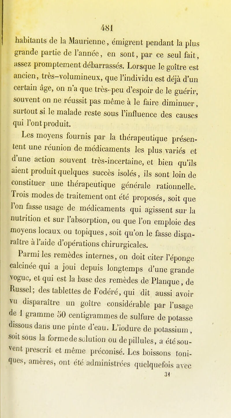 habitanls de la Maurienne, émigrent pendant la plus grande partie de l'année, en sont, par ce seul fait, assez promptement débarrassés. Lorsque le goitre est ancien, très-volumineux, que l'individu est déjà d'un certain âge, on n'a que très- peu d^espoir de le guérir, souvent on ne réussit pas même à le faire diminuer, surtout si le malade reste sous Finfluence des causes qui Tout produit. Les moyens fournis par la thérapeutique présen- tent une réunion de médicaments les plus variés et d'une action souvent très-incertaine, et bien qu'ils aient produit quelques succès isolés, ils sont loin de constituer une thérapeutique générale rationnelle. Trois modes de traitement ont été proposés, soit que Ton fasse usage de médicaments qui agissent sur la nutrition et sur l'absorption, ou que l'on emploie des moyens locaux ou topiques, soit qu'on le fasse dispa- raître à l'aide d'opérations chirurgicales. Parmi les remèdes internes, on doit citer Téponge calcinée qui a joui depuis longtemps d'une grande •vogue, et qui est la base des remèdes de Planque, de Russel; des tablettes de Fodéré, qui dit aussi avoir vu disparaître un goître considérable par l'usage de 1 gramme '60 centigrammes de sulfure de potasse dissous dans une pinte d'eau. L'iodure de potassium, soit sous la formede solution ou depillules, a été sou- vent prescrit et même préconisé. Les boissons toni- ques, amères, ont été administrées quelquefois avec 31