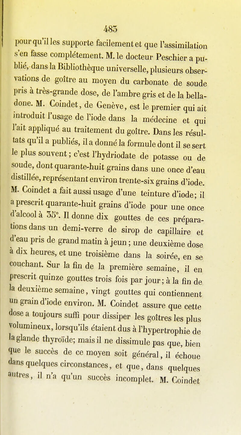 485 pour qu'il les supporte facilement et que Tassimilation s'en fasse complètement. M. le docteur Peschier a pu- blié, dans la Bibliothèque universelle, plusieurs obser- vations de goitre au moyen du carbonate de soude pris à très-grande dose, de l'ambre gris et de la bella- done. M. Coindet, de Genève, est le premier qui ait introduit l'usage de Tiode dans la médecine et qui l'ait appliqué au traitement du goitre. Dans les résul- tats qu'il a publiés, il a donné la formule dont il se sert le plus souvent ; c'est l'hydriodate de potasse ou de soude, dont quarante-huit grains dans une once d'eau distillée, représentant environ trente-six grains d'iode. M. Coindet a fait aussi usage d'une teinture d'iode; il a prescrit quarante-huit grains d'iode pour une once d'alcool à 55°. Il donne dix gouttes de ces prépara- tions dans un demi-verre de sirop de capillaire et d'eau pris de grand matin à jeun ; une deuxième dose a dix heures, et une troisième dans la soirée, en se couchant. Sur la fin de la première semaine, il en prescrit quinze gouttes trois fois par jour; à la fin de la deuxième semaine, vingt gouttes qui contiennent un grain d'iode environ. M. Coindet assure que cette dose a toujours suffi pour dissiper les goitres les plus volumineux, lorsqu'ils étaient dus à l'hypertrophie de la glande thyroïde; mais il ne dissimule pas que, bien que le succès de ce moyen soit général, il échoue dans quelques circonstances, et que, dans quelques autres, il n'a qu'un succès incomplet. M. Coindet