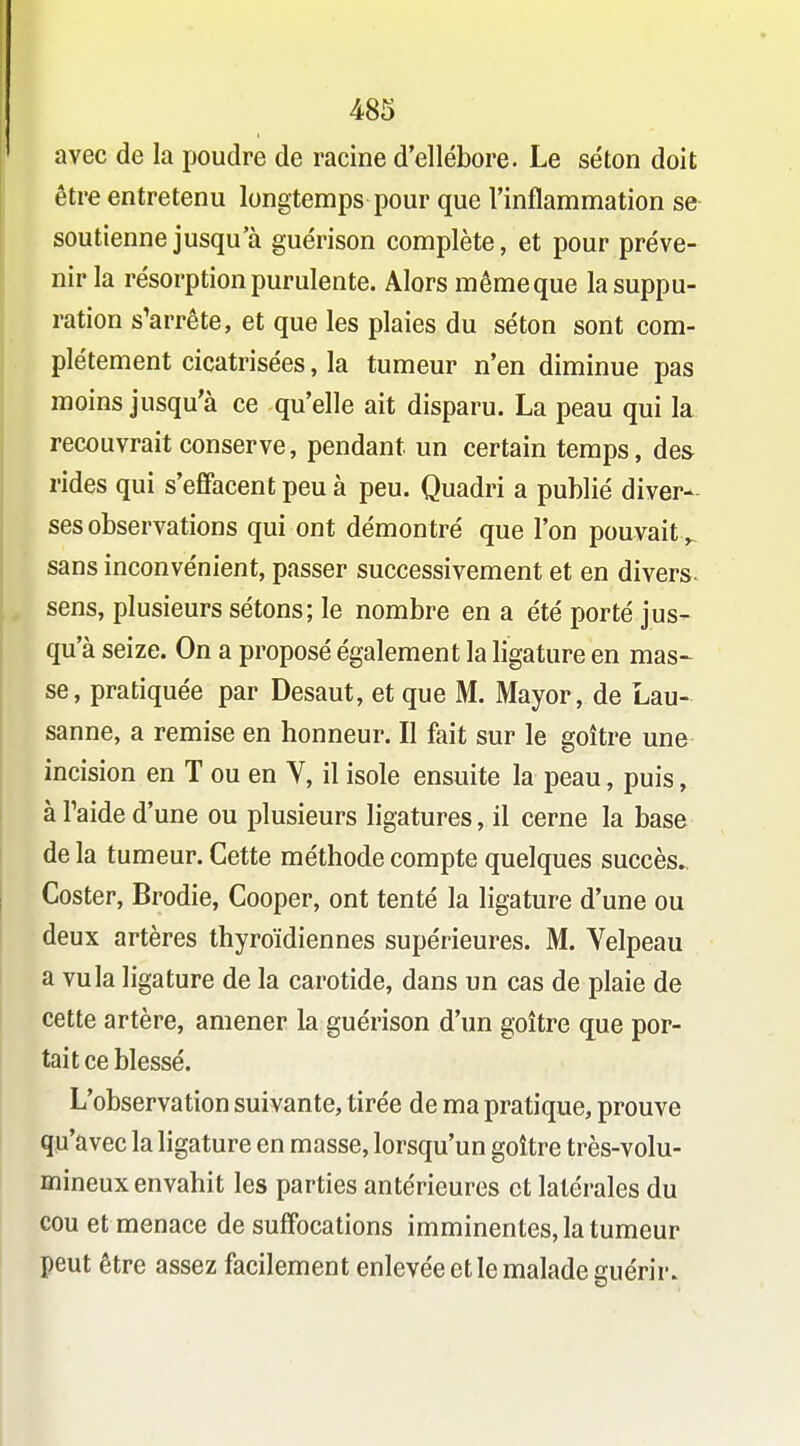 avec de la poudre de racine d'ellébore. Le séton doit être entretenu longtemps pour que l'inflammation se- soutienne jusqu'à guérison complète, et pour préve- nir la résorption purulente. Alors même que la suppu- ration s'arrête, et que les plaies du séton sont com- plètement cicatrisées, la tumeur n'en diminue pas moins jusqu'à ce qu'elle ait disparu. La peau qui la recouvrait conserve, pendant un certain temps, des rides qui s'effacent peu à peu. Quadri a publié diver- ses observations qui ont démontré que l'on pouvait^ sans inconvénient, passer successivement et en divers^ sens, plusieurs sétons; le nombre en a été porté jus- qu'à seize. On a proposé également la ligature en mas^ se, pratiquée par Desaut, et que M. Mayor, de Lau- sanne, a remise en honneur. Il fait sur le goitre une incision en T ou en V, il isole ensuite la peau, puis, àTaide d'une ou plusieurs ligatures, il cerne la base de la tumeur. Cette méthode compte quelques succès. Coster, Brodie, Cooper, ont tenté la ligature d'une ou deux artères thyroïdiennes supérieures. M. Velpeau a vu la ligature de la carotide, dans un cas de plaie de cette artère, amener la guérison d'un goitre que por- tait ce blessé. L'observation suivante, tirée de ma pratique, prouve qu'avec la ligature en masse, lorsqu'un goitre très-volu- mineux envahit les parties antérieures et latérales du cou et menace de suffocations imminentes, la tumeur peut être assez facilement enlevée et le malade guérir.