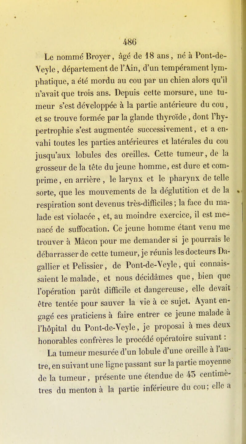 48C Le nommé Broyer, âgé de 18 ans, né à Pont-de- Yeyle, département de l'Ain, d'un tempérament lym- phatique, a été mordu au cou par un chien alors qu'il n'avait que trois ans. Depuis celte morsure, une tu- meur s'est développée à la partie antérieure du cou, et se trouve formée par la glande thyroïde, dont Thy- pertrophie s'est augmentée successivement, et a en- vahi toutes les parties antérieures et latérales du cou jusqu'aux lobules des oreilles. Cette tumeur, de la grosseur de la tête du jeune homme, est dure et com- prime , en arrière , le larynx et le pharynx de telle sorte, que les mouvements de la déglutition et de la respiration sont devenus très-difficiles ; la face du ma- lade est violacée , et, au moindre exercice, il est me- nacé de suffocation. Ce jeune homme étant venu me trouver à Mâcon pour me demander si je pourrais le débarrasser de cette tumeur, je réunis les docteurs Da- gallier etPelissier, de Pont-de-Veyle, qui connais- saient le malade, et nous décidâmes que, bien que l'opération parût difficile et dangereuse, elle devait être tentée pour sauver la vie à ce sujet. Ayant en- gagé ces praticiens à faire entrer ce jeune malade à l'hôpital du Pont-de-Veyle, je proposai à mes deux honorables confrères le procédé opératoire suivant : La tumeur mesurée d'un lobule d'une oreille à l'au- tre, en suivant une ligne passant sur la partie moyenne de la tumeur, présente une étendue de 45 centimè- tres du menton à la partie inférieure du cou; elle a