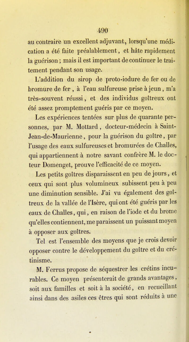 au contraire un excellent adjuvant, lorsqu'une médi- cation a été faite préalablement, et hâte rapidement la guérison ; mais il est important de continuer le trai- tement pendant son usage. L'addition du sirop de proto-iodure de fer ou de bromure de fer , à l'eau sulfureuse prise à jeun, m'a très-souvent réussi, et des individus goitreux ont été assez promptement guéris par ce moyen. Les expériences tentées sur plus de quarante per- sonnes, par M. Mottard, docteur-médecin à Saint- Jean-de-Maurienne, pour la guérison du goitre, par l'usage des eaux sulfureuses et bromurées de Challes, qui appartiennent à notre savant confrère M. le doc- teur Domenget, prouve l'efficacité de ce moyen. Les petits goitres disparaissent en peu de jours, et ceux qui sont plus volumineux subissent peu à peu une diminution sensible. J'ai vu également des goi- treux de la vallée de l'Isère, qui ont été guéris par les eaux de Challes, qui, en raison de l'iode et du brome qu'elles contiennent, me paraissent un puissant moyen à opposer aux goitres. Tel est l'ensemble des moyens que je crois devoir opposer contre le développement du goitre et du cré- tinisme. M. Ferrus propose de séquestrer les crétins incu- rables. Ce moyen présenterait de grands avantages, soit aux familles et soit à la société, en recueillant ainsi dans des asiles ces êtres qui sont réduits à une