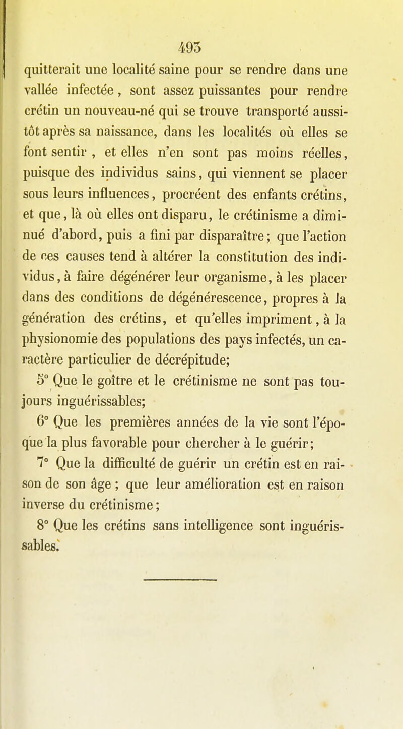 quitterait une localité saine pour se rendre dans une vallée infectée, sont assez puissantes pour rendre crétin un nouveau-né qui se trouve transporté aussi- tôt après sa naissance, dans les localités où elles se font sentir , et elles n'en sont pas moins réelles, puisque des individus sains, qui viennent se placer sous leurs influences, procréent des enfants crétins, et que, là oii elles ont disparu, le crétinisme a dimi- nué d'abord, puis a fini par disparaître; que l'action de ces causes tend à altérer la constitution des indi- vidus, à faire dégénérer leur organisme, à les placer dans des conditions de dégénérescence, propres à la génération des crétins, et qu'elles impriment, à la physionomie des populations des pays infectés, un ca- ractère particulier de décrépitude; 5° Que le goitre et le crétinisme ne sont pas tou- jours inguérissables; 6° Que les premières années de la vie sont l'épo- que la plus favorable pour chercher à le guérir ; 7° Que la difficulté de guérir un crétin est en rai- son de son âge ; que leur amélioration est en raison inverse du crétinisme ; 8° Que les crétins sans intelligence sont inguéris- sables.