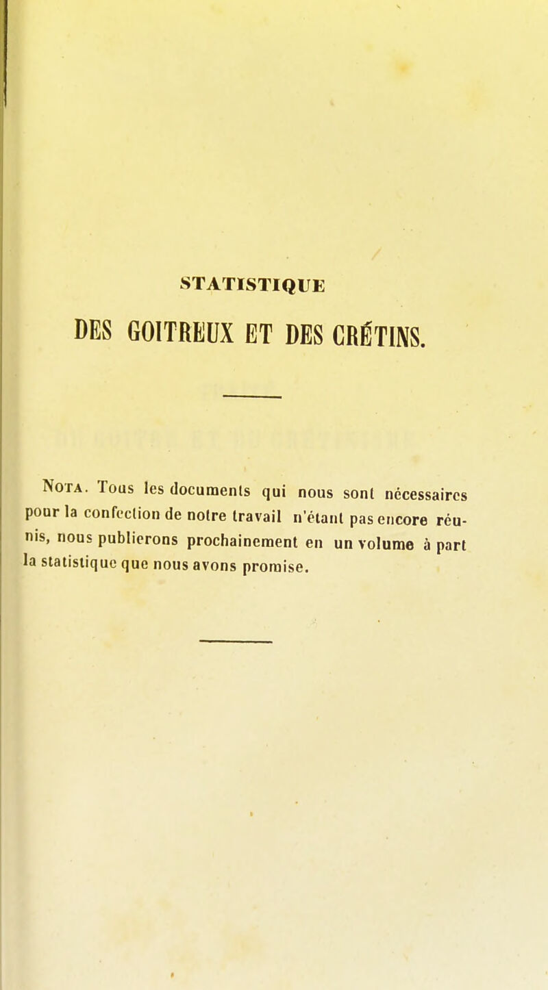 STATISTIQUE DES GOITREUX ET DES CRÉTINS. Nota. Tous les documenls qui nous sont nécessaires pour la confection de notre travail n'étant pas encore réu- nis, nous publierons prochainement en un volume à part la statistique que nous avons promise.