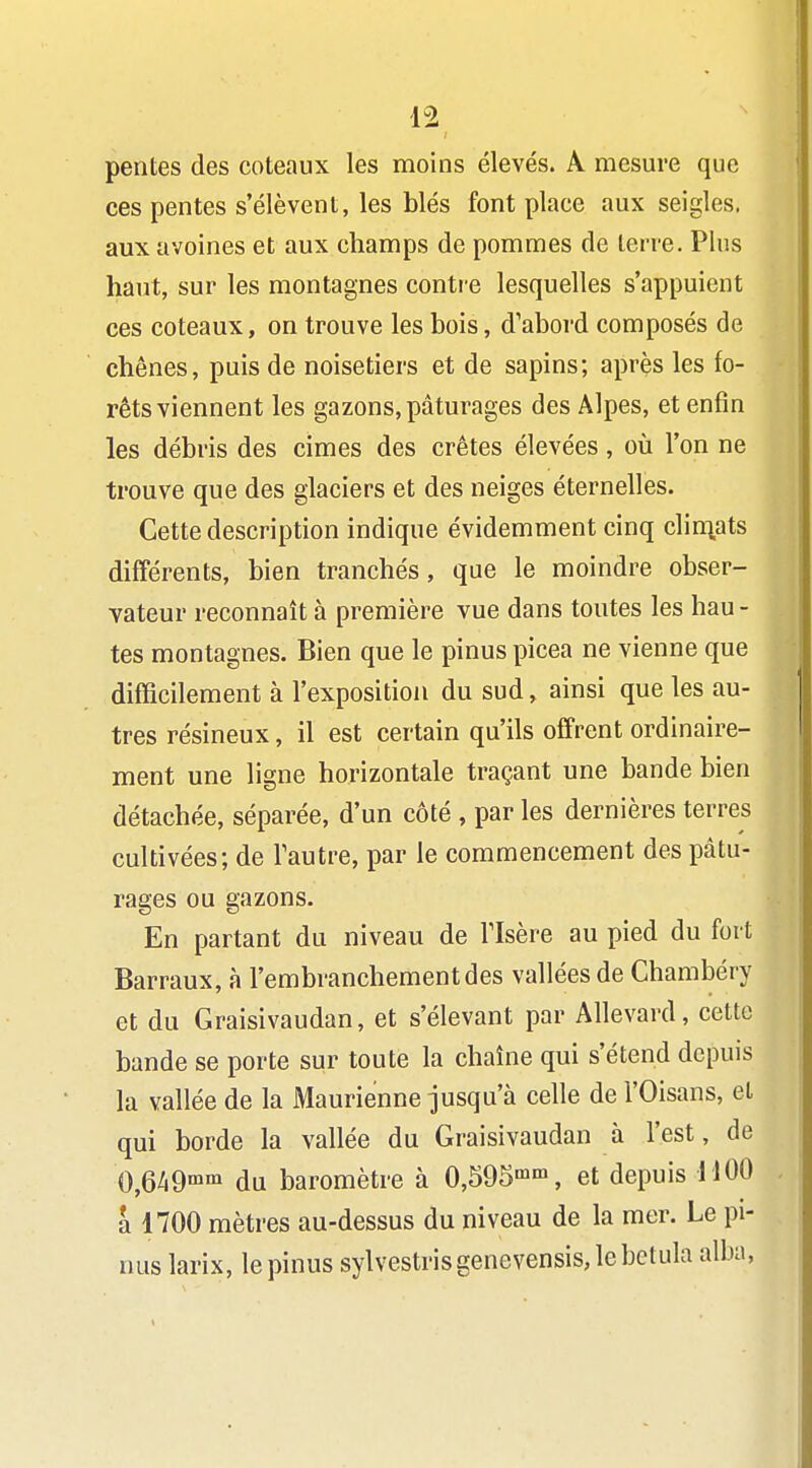 pentes des coteaux les moins élevés. A mesure que ces pentes s'élèvent, les blés font place aux seigles, aux avoines et aux champs de pommes de terre. Plus haut, sur les montagnes contre lesquelles s'appuient ces coteaux, on trouve les bois, d'abord composés de chênes, puis de noisetiers et de sapins; après les fo- rêts viennent les gazons, pâturages des Alpes, et enfin les débris des cimes des crêtes élevées , où l'on ne trouve que des glaciers et des neiges éternelles. Cette description indique évidemment cinq clin],ats différents, bien tranchés, que le moindre obser- vateur reconnaît à première vue dans toutes les hau - tes montagnes. Bien que le pinus picea ne vienne que difficilement à l'exposition du sud, ainsi que les au- tres résineux, il est certain qu'ils offrent ordinaire- ment une ligne horizontale traçant une bande bien détachée, séparée, d'un côté , par les dernières terres cultivées; de l'autre, par le commencement des pâtu- rages ou gazons. En partant du niveau de Tlsère au pied du fort Barraux, à l'embranchement des vallées de Chambéry et du Graisivaudan, et s'élevant par Allevard, cette bande se porte sur toute la chaîne qui s'étend depuis la vallée de la Maurienne jusqu'à celle de l'Oisans, et qui borde la vallée du Graisivaudan à l'est, de 0^6/,9mm du baromètre à 0,595'', et depuis 1100 a 1700 mètres au-dessus du niveau de la mer. Le pi- nus larix, le pinus sylvestrisgenevensis,lebetula alba.