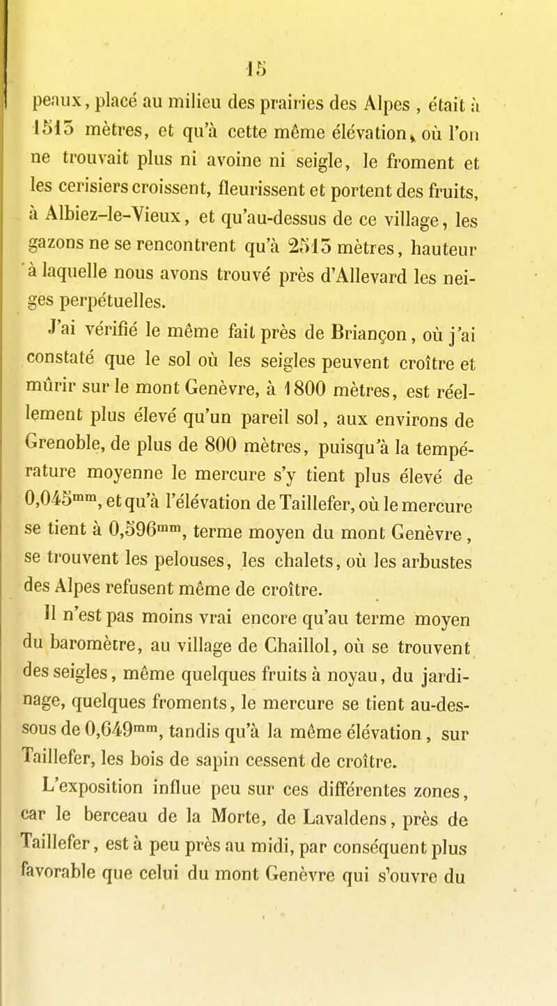 peaux, placé au milieu des prairies des Alpes , était à 1515 mètres, et qu'à cette même élévation^ où l'on ne trouvait plus ni avoine ni seigle, le froment et les cerisiers croissent, fleurissent et portent des fruits, . à Albiez-le-Vieux, et qu'au-dessus de ce village, les gazons ne se rencontrent qu'à 2515 mètres, hauteur à laquelle nous avons trouvé près d'Allevard les nei- ges perpétuelles. J'ai vérifié le même fait près de Briançon, où j'ai constaté que le sol où les seigles peuvent croître et mûrir sur le mont Genèvre, à 1800 mètres, est réel- lement plus élevé qu'un pareil sol, aux environs de Grenoble, de plus de 800 mètres, puisqu'à la tempé- rature moyenne le mercure s'y tient plus élevé de 0,045'm,etqu'à l'élévation deTaillefer , où le mercure se tient à 0,596»^^ terme moyen du mont Genèvre , se trouvent les pelouses, les chalets, où les arbustes des Alpes refusent même de croître. H n'est pas moins vrai encore qu'au terme moyen du baromètre, au village de Chaillol, où se trouvent des seigles, même quelques fruits à noyau, du jardi- nage, quelques froments, le mercure se tient au-des- sous de 0,649mm^ tandis qu'à la même élévation, sur Taillefer, les bois de sapin cessent de croître. L'exposition influe peu sur ces diff'érentes zones, car le berceau de la Morte, de Lavaldens, près de Taillefer, est à peu près au midi, par conséquent plus favorable que celui du mont Genèvre qui s'ouvre du