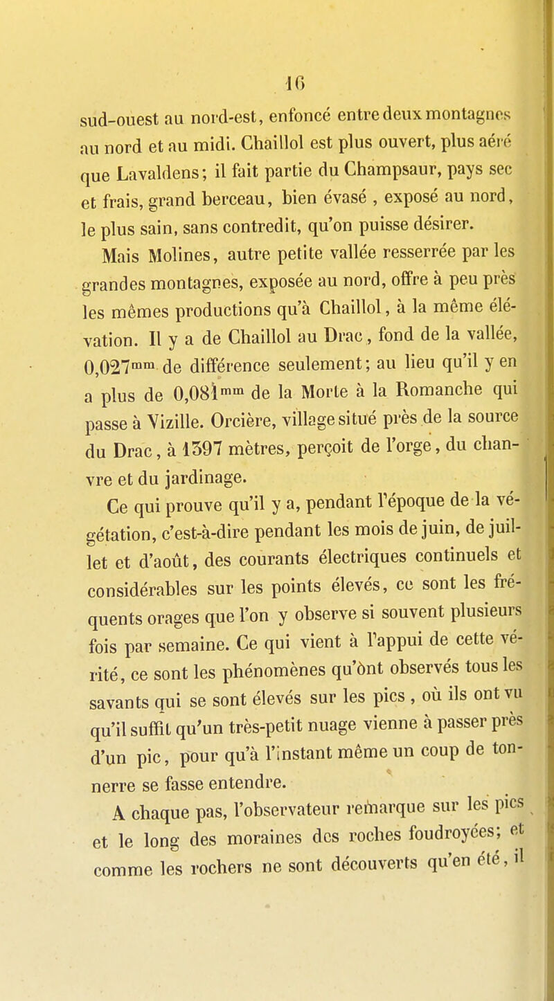 sud-ouest au nord-est, enfoncé entre deux montagnes au nord et au midi. Chaillol est plus ouvert, plus aéré que Lavaldens; il fait partie du Champsaur, pays sec et frais, grand berceau, bien évasé , exposé au nord, le plus sain, sans contredit, qu'on puisse désirer. Mais Molines, autre petite vallée resserrée parles grandes montagnes, exposée au nord, offre à peu près les mêmes productions qu'à Chaillol, à la même élé- vation. Il y a de Chaillol au Drac , fond de la vallée, 0,027™ de différence seulement ; au lieu qu'il y en a plus de 0,08Ï'«'n de la Morte à la Romanche qui passe à Vizille. Orcière, village situé près de la source du Drac, à 1397 mètres, perçoit de l'orge, du chan- vre et du jardinage. Ce qui prouve qu'il y a, pendant Tépoque de la vé- gétation, c'est-à-dire pendant les mois de juin, de juil- let et d'août, des courants électriques continuels et considérables sur les points élevés, ce sont les fré- quents orages que l'on y observe si souvent plusieurs fois par semaine. Ce qui vient à Tappui de cette vé- rité, ce sont les phénomènes qu'ônt observés tous les savants qui se sont élevés sur les pics , où ils ont vu qu'il suffit qu'un très-petit nuage vienne à passer près d'un pic, pour qu'à l'instant même un coup de ton- nerre se fasse entendre. A chaque pas, l'observateur rehiarque sur les pics et le long des moraines des roches foudroyées; et comme les rochers ne sont découverts qu'en été, il