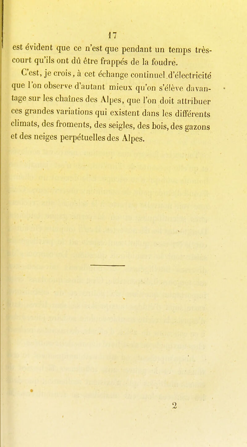 est évident que ce n'est que pendant un temps très- court qu'ils ont dû être frappés de la foudre. C'est, je crois, à cet échange continuel.d'électricité que l'on observe d\iutant mieux qu'on s'élève davan- tage sur les chaînes des Alpes, que l'on doit attribuer ces grandes variations qui existent dans les différents climats, des froments, des seigles, des bois, des gazons et des neiges perpétuelles des Alpes. 2