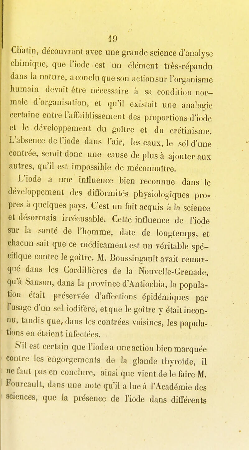 Chatin, découvrant avec une grande science d'analyse chimique, que l'iode est un élément très-répandu dans la nature, a conclu que son action sur l'organisme humain devait être nécessaire à sa condition nor- male d'organisation, et qu'il existait une analogie certaine entre l'afFaiblissement des proportions d'iode et le développement du goitre et du crétinisme. L'absence de l'iode dans l'air, les eaux, le sol d'une contrée, serait donc une cause de plus à ajouter aux autres, qu'il est impossible de méconnaître. L'iode a une influence bien reconnue dans le développement des difformités physiologiques pro- pres à quelques pays. C'est un fait acquis à la science et désormais irrécusable. Cette influence de l'iode sur la santé de l'homme, date de longtemps, et chacun sait que ce médicament est un véritable spé- cifique contre le goitre. M. Boussingault avait remar- qué dans les Cordillières de la Nouvelle-Grenade, qu a Sanson, dans la province d'Antiochia, la popula- tion était préservée d'affections épidémiques par l'usage d'un sel iodifère, et que le goitre y était incon- nu, tandis que^dans les contrées voisines, les popula- . tiens en étaient infectées. S'il est certain que l'iode a une action bien marquée contre les engorgements de la glande thyroïde, il ne faut pas en conclure, ainsi que vient de le faire M. Fourcault, dans une note qu'il a lue à l'Académie des ' sciences, que la présence de l'iode dans différents