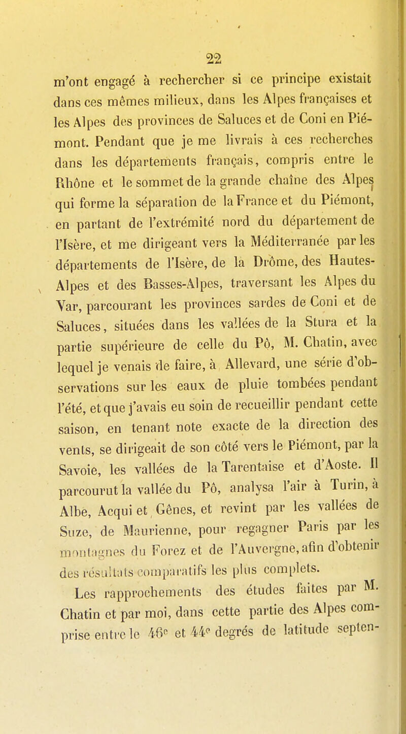 m'ont engagé à rechercher si ce principe existait dans ces mêmes milieux, dans les Alpes françaises et les Alpes des provinces de Saluées et de Coni en Pié- mont. Pendant que je me livrais à ces recherches dans les départements français, compris entre le Rhône et le sommet de la grande chaîne des Alpes qui forme la séparation de la France et du Piémont, en partant de l'extrémité nord du département de l'Isère, et me dirigeant vers la Méditerranée parles départements de risère, de la Drôme, des Hautes- Alpes et des Basses-Alpes, traversant les Alpes du Var, parcourant les provinces sardes de Coni et de Saluées, situées dans les vallées de la Stura et la partie supérieure de celle du Pô, M. Chatin, avec lequel je venais de faire, à, Allevard, une série d'ob- servations sur les eaux de pluie tombées pendant l'été, et que j'avais eu soin de recueillir pendant cette saison, en tenant note exacte de la direction des venls, se dirigeait de son côté vers le Piémont, par la Savoie, les vallées de la Tarentaise et d'Aoste. H parcourut la vallée du Pô, analysa l'air à Turin, à Albe, Acquiet,Gênes, et revint par les vallées de Suze, de Maurienne, pour regagner Paris par les monliignes du Forez et de l'Auvergne, afin d'obtenir des résu!t;its comparatifs les plus complets. Les rapprochements des études faites par M. Chatin et par moi, dans cette partie des Alpes com- prise entre le 46'^ et/t/F degrés de latitude septen-