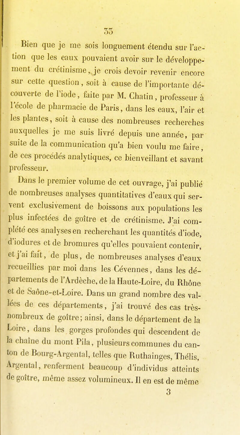 55 Bien que je me sois longuement étendu sur l'ac- tion que les eaux pouvaient avoir sur le développe- ment du crétinisme, je crois devoir revenir encore sur cette question, soit à cause de l'imporlante dé- couverte de riode, faite par M. Ghatin, professeur à l'école de pharmacie de Paris, dans les eaux, l'air et les plantes, soit à cause des nombreuses recherches auxquelles je me suis livré depuis une année, par suite de la communication qu'a bien voulu me faire, de ces procédés analytiques, ce bienveillant et savant professeur. Dans le premier volume de cet ouvrage, j'ai pubhé de nombreuses analyses quantitatives d'eaux qui ser- vent exclusivement de boissons aux populations les plus infectées de goitre et de crétinisme. J'ai com- plété ces analyses en recherchant les quantités d'iode, d'iodures et de bromures qu'elles pouvaient contenir, et j'ai fait, de plus, de nombreuses analyses d'eaux recueillies par moi dans les Cévennes, dans les dé- partements de l'Ardèche, de la Haute-Loire, du Rhône et de Saône-et-Loire. Dans un grand nombre des val- lées de ces départements, j'ai trouvé des cas très- nombreux de goitre; ainsi, dans le département de la Loire, dans les gorges profondes qui descendent de la chaîne du mont Pila, plusieurs communes du can- ton de Bourg-Argental, telles que Ruthainges, Thélis, Argental, renferment beaucoup d'individus atteints de goitre, même assez volumineux. Il en est de môme 3