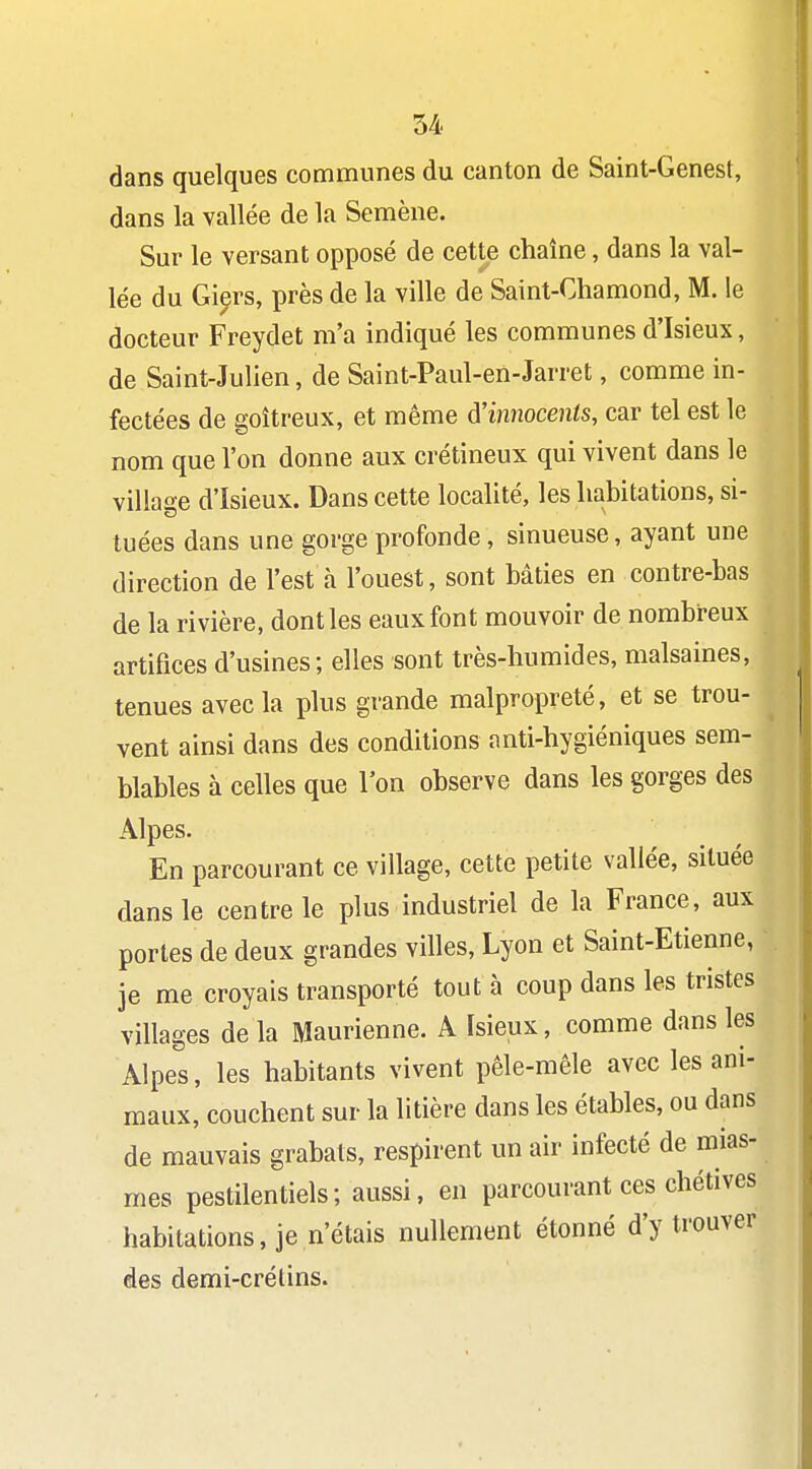 dans quelques communes du canton de Saint-Genest, dans la vallée de la Semène. Sur le versant opposé de cette chaîne, dans la val- lée du Gi^rs, près de la ville de Saint-Chamond, M. le docteur Freydet m'a indiqué les communes d'Isieux, de Saint-Julien, de Saint-Paul-en-Jarret, comme in- fectées de goitreux, et même ^'innocents, car tel est le nom que l'on donne aux crétineux qui vivent dans le village d'Isieux. Dans cette localité, les habitations, si- tuées dans une gorge profonde, sinueuse, ayant une direction de l'est à l'ouest, sont bâties en contre-bas de la rivière, dont les eaux font mouvoir de nombreux artifices d'usines; elles sont très-humides, malsaines, tenues avec la plus grande malpropreté, et se trou- vent ainsi dans des conditions anti-hygiéniques sem- blables à celles que l'on observe dans les gorges des Alpes. En parcourant ce village, cette petite vallée, située dans le centre le plus industriel de la France, aux portes de deux grandes villes, Lyon et Saint-Etienne, je me croyais transporté tout à coup dans les tristes villages de la Maurienne. A ïsieux, comme dans les Alpes, les habitants vivent pêle-mêle avec les ani- maux, couchent sur la litière dans les étables, ou dans de mauvais grabats, respirent un air infecté de mias- mes pestilentiels; aussi, en parcourant ces chétives habitations, je n'étais nullement étonné d'y trouver des demi-crélins.