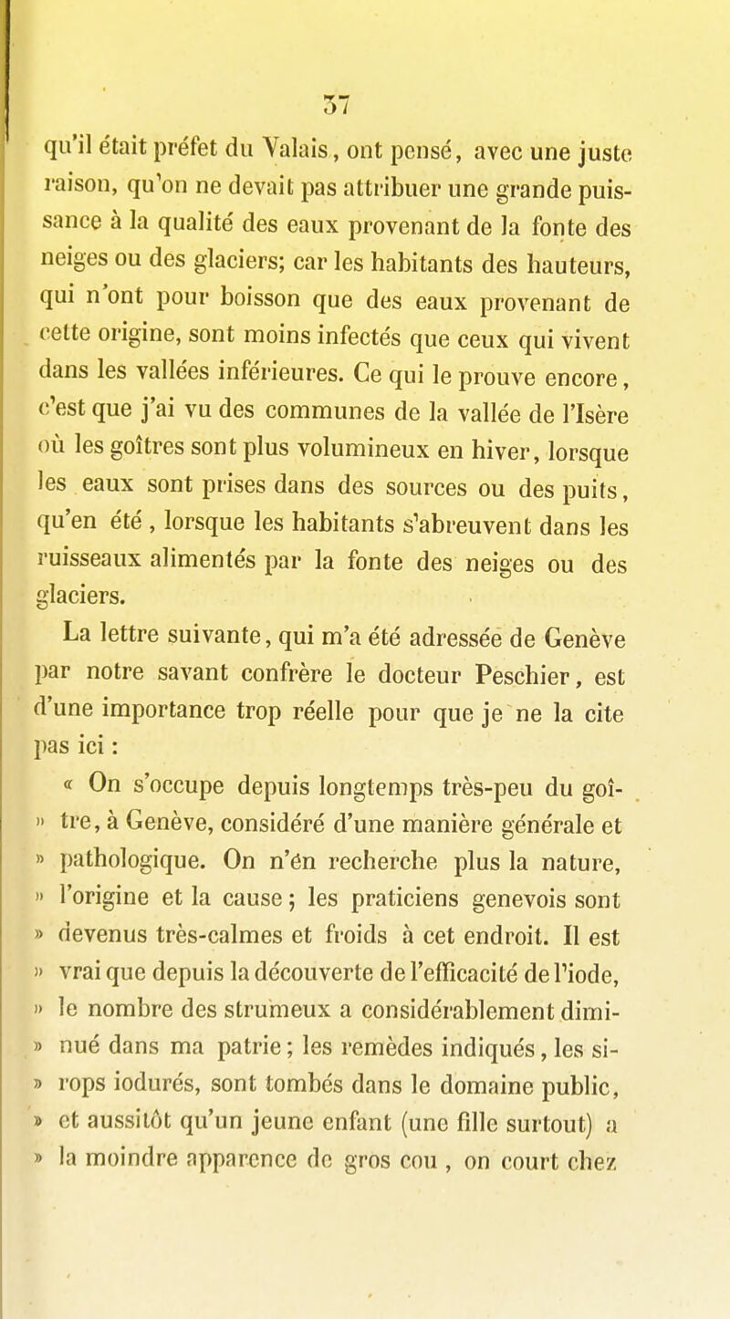 qu'il était préfet du Valais, ont pensé, avec une juste raison, qu'on ne devait pas attribuer une grande puis- sance à la qualité des eaux provenant de la fonte des neiges ou des glaciers; car les habitants des hauteurs, qui n'ont pour boisson que des eaux provenant de celte origine, sont moins infectés que ceux qui vivent dans les vallées inférieures. Ce qui le prouve encore, c'est que j'ai vu des communes de la vallée de l'Isère où les goitres sont plus volumineux en hiver, lorsque les eaux sont prises dans des sources ou des puits, qu'en été , lorsque les habitants s'abreuvent dans les ruisseaux alimentés par la fonte des neiges ou des glaciers. La lettre suivante, qui m'a été adressée de Genève par notre savant confrère le docteur Peschier, est d'une importance trop réelle pour que je ne la cite pas ici : « On s'occupe depuis longtemps très-peu du goî- » tre, à Genève, considéré d'une manière générale et » pathologique. On n'én recherche plus la nature, )' l'origine et la cause ; les praticiens genevois sont » devenus très-calmes et froids à cet endroit. Il est )' vrai que depuis la découverte de l'efficacité de l'iode, 1) le nombre des strumeux a considérablement dirni- » nué dans ma patrie ; les remèdes indiqués, les si- » rops iodurés, sont tombés dans le domaine public, '» et aussitôt qu'un jeune enfant (une fille surtout) a » la moindre apparence de gros cou , on court chez