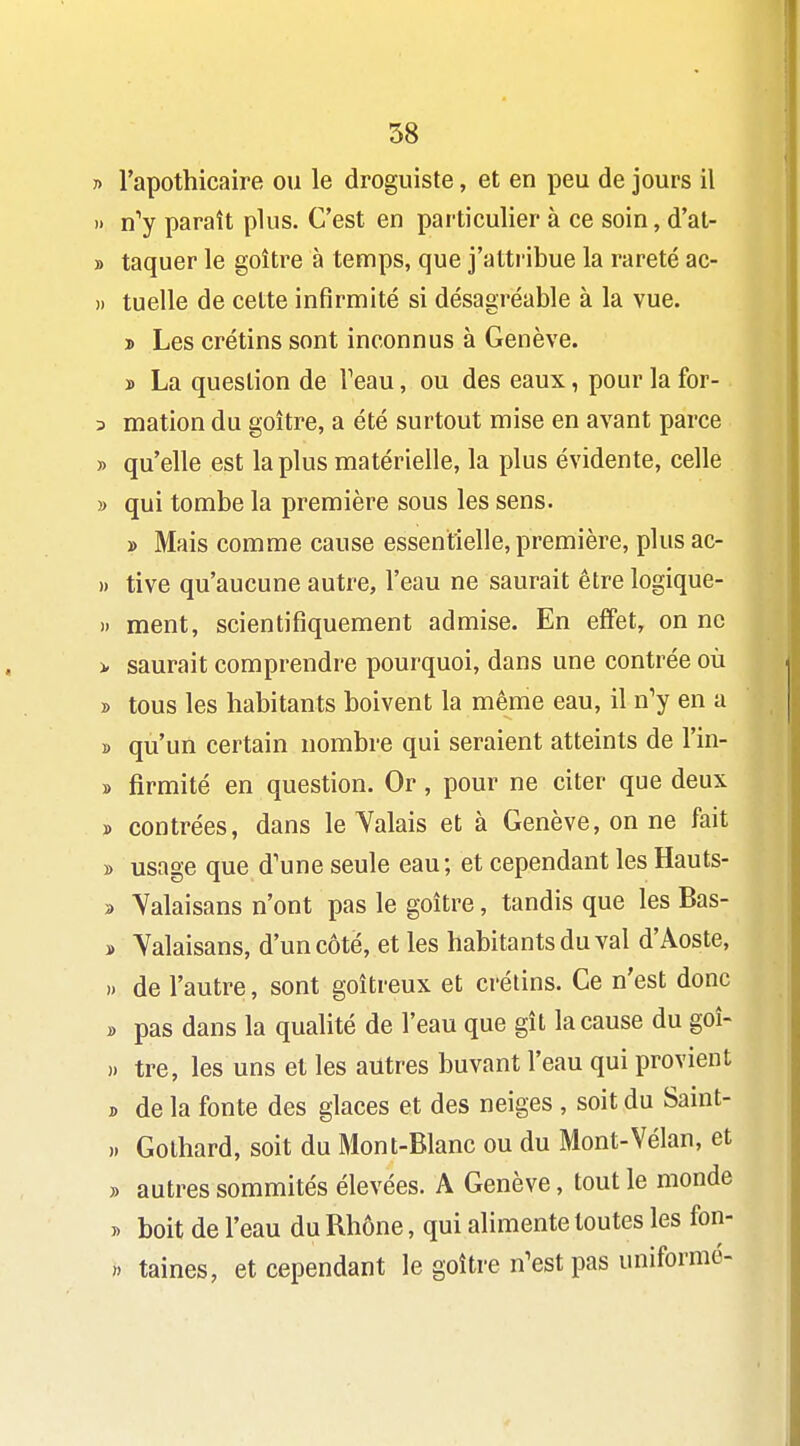 r> l'apothicaire ou le droguiste, et en peu de jours il » n'y paraît plus. C'est en particulier à ce soin, d'at- » taquer le goitre à temps, que j'attribue la rareté ac- » tuelle de cette infirmité si désagréable à la vue. 3) Les crétins sont inconnus à Genève, ï La question de Teau, ou des eaux, pour la for- 3 mation du goitre, a été surtout mise en avant parce » qu'elle est la plus matérielle, la plus évidente, celle » qui tombe la première sous les sens. » Mais comme cause essentielle, première, plus ac- ). tive qu'aucune autre, l'eau ne saurait être logique- » ment, scientifiquement admise. En efifet, on ne > saurait comprendre pourquoi, dans une contrée où B tous les habitants boivent la même eau, il n'y en a B qu'un certain nombre qui seraient atteints de l'in- » firmité en question. Or, pour ne citer que deux » contrées, dans le Valais et à Genève, on ne fait » usage que d'une seule eau; et cependant les Hauts- 3 Yalaisans n'ont pas le goitre, tandis que les Bas- » Yalaisans, d'un côté, et les habitants du val d'Aoste, » de l'autre, sont goitreux et crétins. Ce n'est donc » pas dans la qualité de l'eau que gît la cause du goî- » tre, les uns et les autres buvant l'eau qui provient j, de la fonte des glaces et des neiges , soit du Saint- » Gothard, soit du Mont-Blanc ou du Mont-Vélan, et » autres sommités élevées. A Genève, tout le monde B boit de l'eau du Bhône, qui alimente toutes les fon- » taines, et cependant le goitre n'est pas uniforme-