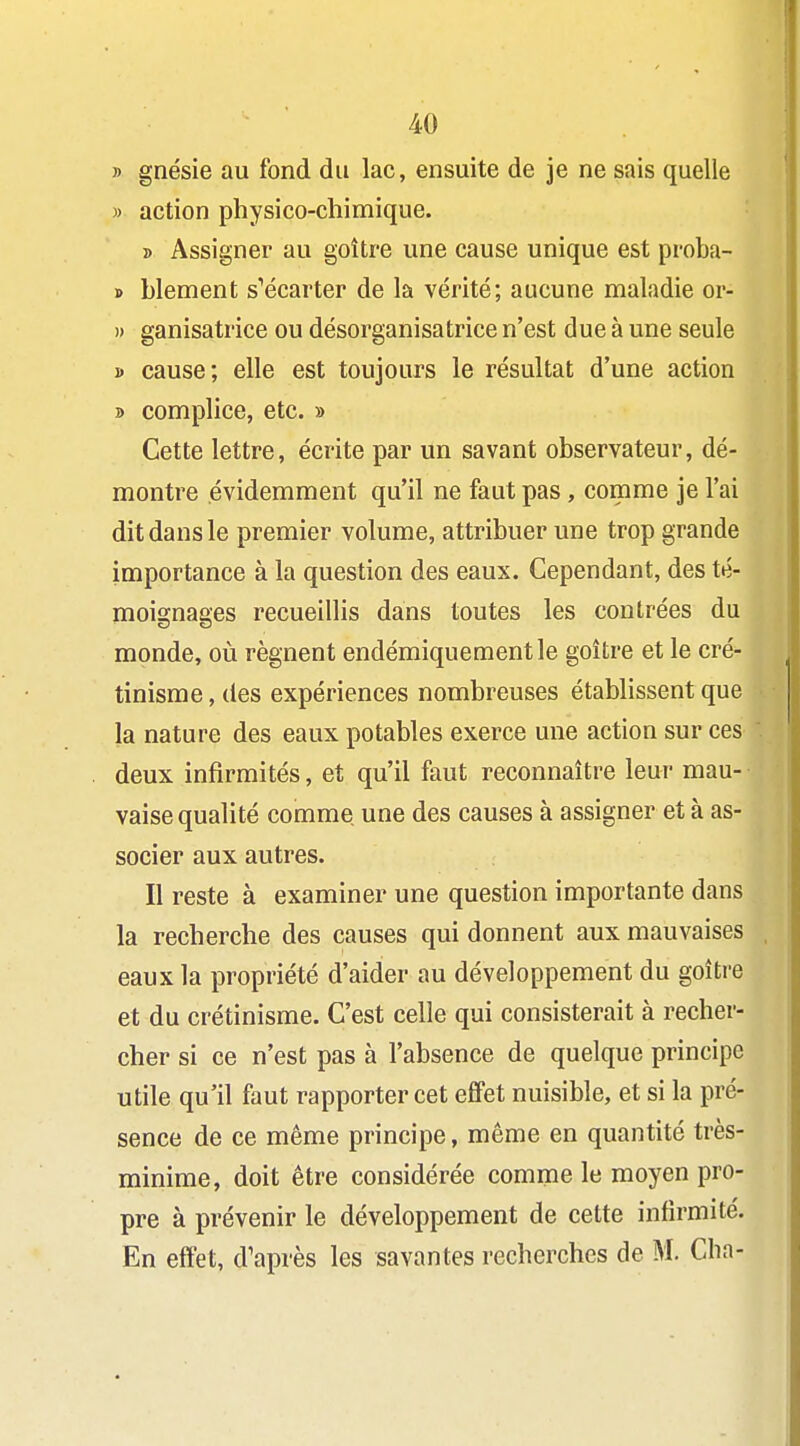 » gnésie au fond du lac, ensuite de je ne sais quelle » action physico-chimique. » Assigner au goitre une cause unique est proba- » blement s''écarter de la vérité; aucune maladie or- )) ganisatrice ou désorganisatrice n'est due à une seule i> cause; elle est toujours le résultat d'une action » complice, etc. » Cette lettre, écrite par un savant observateur, dé- montre évidemment qu'il ne faut pas, comme je l'ai dit dans le premier volume, attribuer une trop grande importance à la question des eaux. Cependant, des té- moignages recueillis dans toutes les contrées du monde, où régnent endémiquementle goitre et le cré- tinisme, des expériences nombreuses établissent que la nature des eaux potables exerce une action sur ces deux infirmités, et qu'il faut reconnaitre leur mau- vaise qualité comme une des causes à assigner et à as- socier aux autres. Il reste à examiner une question importante dans la recherche des causes qui donnent aux mauvaises eaux la propriété d'aider au développement du goitre et du crétinisme. C'est celle qui consisterait à recher- cher si ce n'est pas à l'absence de quelque principe utile qu'il faut rapporter cet effet nuisible, et si la pré- sence de ce même principe, même en quantité très- minime, doit être considérée comme le moyen pro- pre à prévenir le développement de cette infirmité. En effet, d'après les savantes recherches de M. Cha-