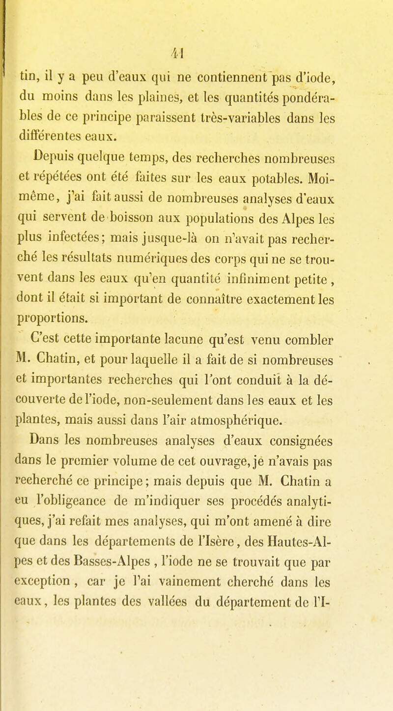 M tin, il y a peu d'eaux qui ne contiennent pas d'iode, du moins dans les plaines, et les quantités pondéra- bles de ce principe paraissent très-variables dans les différentes eaux. Depuis quelque temps, des recherches nombreuses et répétées ont été faites sur les eaux potables. Moi- même, j'ai fait aussi de nombreuses analyses d'eaux qui servent de boisson aux populations des Alpes les plus infectées; mais jusque-là on n'avait pas recher- ché les résultats numériques des corps qui ne se trou- vent dans les eaux qu'en quantité infiniment petite , dont il était si important de connaître exactement les proportions. C'est cette importante lacune qu'est venu combler M. Chatin, et pour laquelle il a fait de si nombreuses et importantes recherches qui l'ont conduit à la dé- couverte de l'iode, non-seulement dans les eaux et les plantes, mais aussi dans l'air atmosphérique. Dans les nombreuses analyses d'eaux consignées dans le premier volume de cet ouvrage, je n'avais pas recherché ce principe ; mais depuis que M. Chatin a eu l'obligeance de m'indiquer ses procédés analyti- ques, j'ai refait mes analyses, qui m'ont amené à dire que dans les départements de l'Isère, des Hautes-Al- pes et des Basses-Alpes , l'iode ne se trouvait que par exception , car je Fai vainement cherché dans les eaux, les plantes des vallées du département de TI-