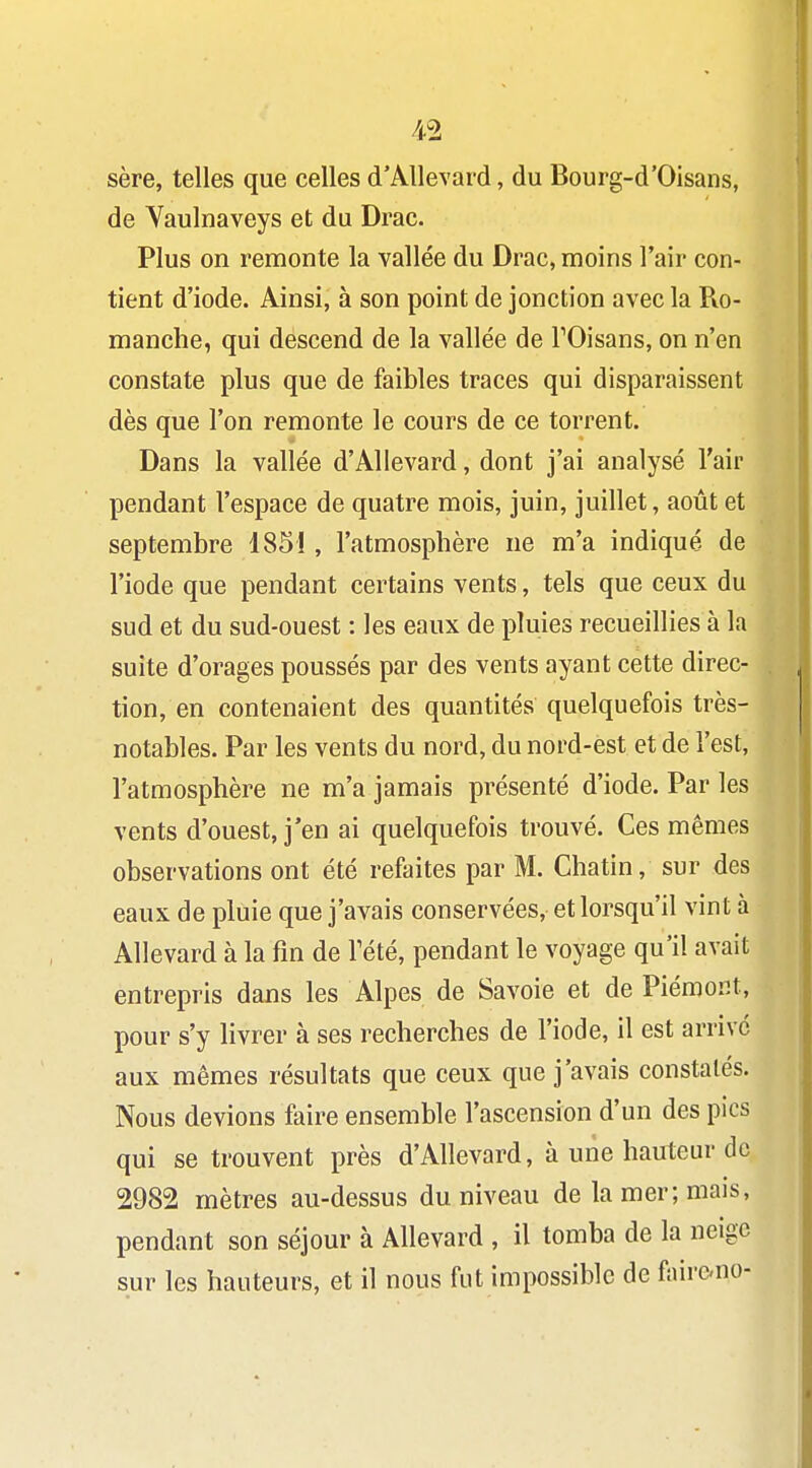 sère, telles que celles d'AUevard, du Bourg-d'Oisans, de Vaulnaveys et du Drac. Plus on remonte la vallée du Drac, moins l'air con- tient d'iode. Ainsi, à son point de jonction avec la Ro- manche, qui descend de la vallée de TOisans, on n'en constate plus que de faibles traces qui disparaissent dès que l'on remonte le cours de ce torrent. Dans la vallée d'AUevard, dont j'ai analysé l'air pendant l'espace de quatre mois, juin, juillet, août et septembre 185!, l'atmosphère ne m'a indiqué de l'iode que pendant certains vents, tels que ceux du sud et du sud-ouest : les eaux de pluies recueillies à la suite d'orages poussés par des vents ayant cette direc- tion, en contenaient des quantités quelquefois très- notables. Par les vents du nord, du nord-est et de l'est, l'atmosphère ne m'a jamais présenté d'iode. Par les vents d'ouest, j'en ai quelquefois trouvé. Ces mêmes observations ont été refaites par M. Chatin, sur des eaux de pluie que j'avais conservées, et lorsqu'il vint à Allevard à la fin de Tété, pendant le voyage qu'il avait entrepris dans les Alpes de Savoie et de Piémont, pour s'y livrer à ses recherches de l'iode, il est arrive aux mêmes résultats que ceux que j'avais constatés. Nous devions faire ensemble l'ascension d'un des pics qui se trouvent près d'AUevard, à une hauteur de 2982 mètres au-dessus du niveau de la mer; mais, pendant son séjour à Allevard , il tomba de la neige sur les hauteurs, et il nous fut impossible de fairc-no-