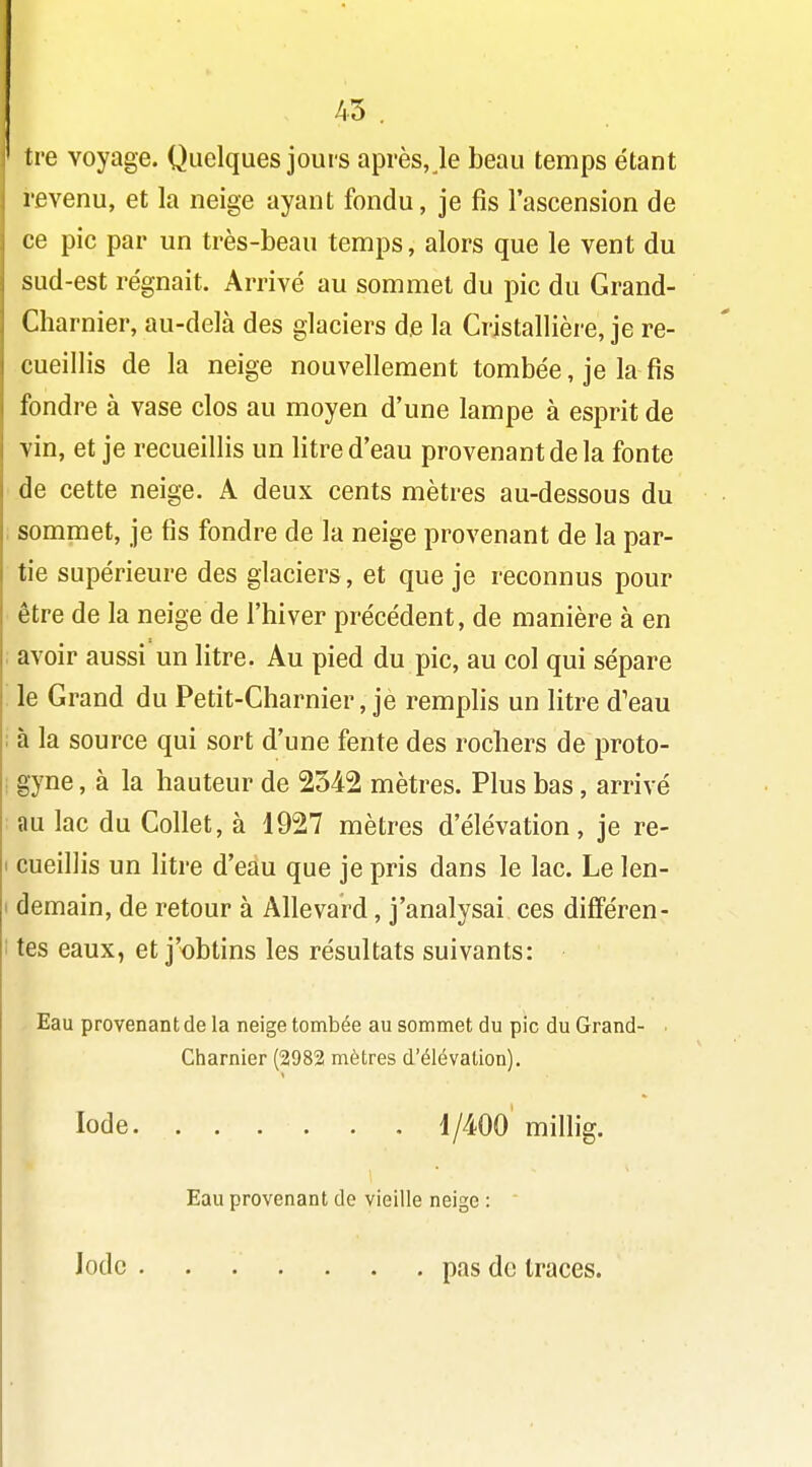 45 . tre voyage. Quelques jours après, le beau temps étant revenu, et la neige ayant fondu, je fis l'ascension de ce pic par un très-beau temps, alors que le vent du sud-est régnait. Arrivé au sommet du pic du Grand- Charnier, au-delà des glaciers de la Cristallière, je re- cueillis de la neige nouvellement tombée, je la fis fondre à vase clos au moyen d'une lampe à esprit de vin, et je recueillis un litre d'eau provenant de la fonte de cette neige. A deux cents mètres au-dessous du i sommet, je fis fondre de la neige provenant de la par- tie supérieure des glaciers, et que je reconnus pour être de la neige de l'hiver précédent, de manière à en avoir aussi un litre. Au pied du pic, au col qui sépare le Grand du Petit-Charnier, je remphs un litre d'eau : à la source qui sort d'une fente des rochers de proto- ; gyne, à la hauteur de 2542 mètres. Plus bas, arrivé au lac du Collet, à 1927 mètres d'élévation, je re- I cueillis un litre d'eau que je pris dans le lac. Le len- I demain, de retour à Allevard, j'analysai ces difîeren- 1 tes eaux, et j'obtins les résultats suivants: Eau provenant de la neige tombée au sommet du pic du Grand- • Charnier (2982 mètres d'élévation). Iode Ij/m' millig. Eau provenant de vieille neige : Iode pas de traces.