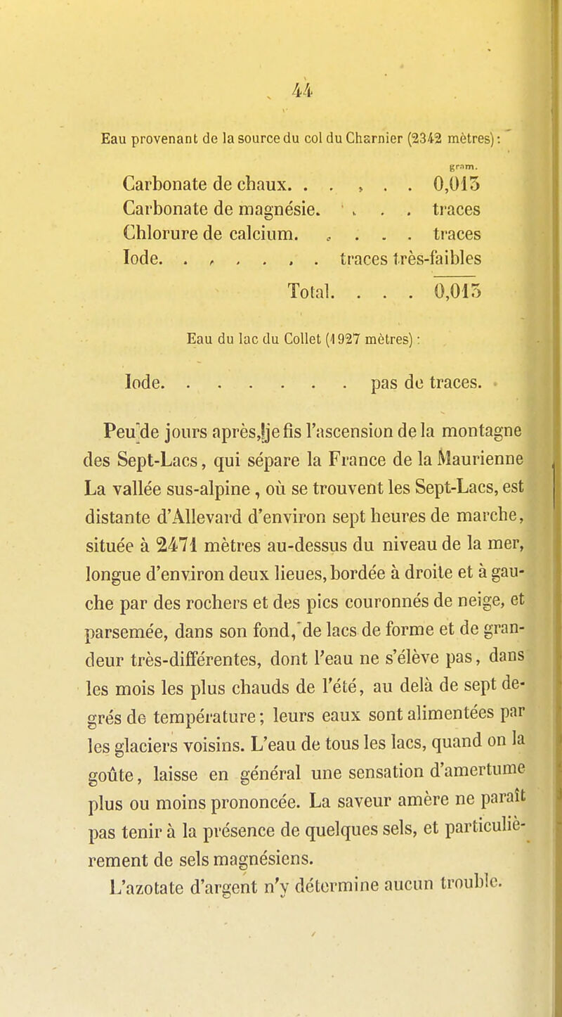 Eau provenant de la source du col du Charnier (2342 mètres) : grnm. Carbonate de chaux. . . , . . 0,015 Carbonate de magnésie. ' >. . . traces Chlorure de calcium. .... traces Iode. traces très-faibles Total. . . . 0^5 Eau du lac du Collet (1927 mètres) : Iode pas de traces. Peu'de jours aprèsjjefis l'ascension delà montagne des Sept-Lacs, qui sépare la France de la Maurienne La vallée sus-alpine, où se trouvent les Sept-Lacs, est distante d'AlIevard d'environ sept heures de marche, située à 2471 mètres au-dessus du niveau de la mer, longue d'environ deux lieues, bordée à droite et à gau- che par des rochers et des pics couronnés de neige, et parsemée, dans son fond,'de lacs de forme et de gran- deur très-différentes, dont l'eau ne s'élève pas, dans les mois les plus chauds de l'été, au delà de sept de- grés de température; leurs eaux sont alimentées par les glaciers voisins. L'eau de tous les lacs, quand on la goûte, laisse en général une sensation d'amertume plus ou moins prononcée. La saveur amère ne paraît pas tenir à la présence de quelques sels, et particuliè- rement de sels magnésiens. L'azotate d'argent n'y détermine aucun trouble.