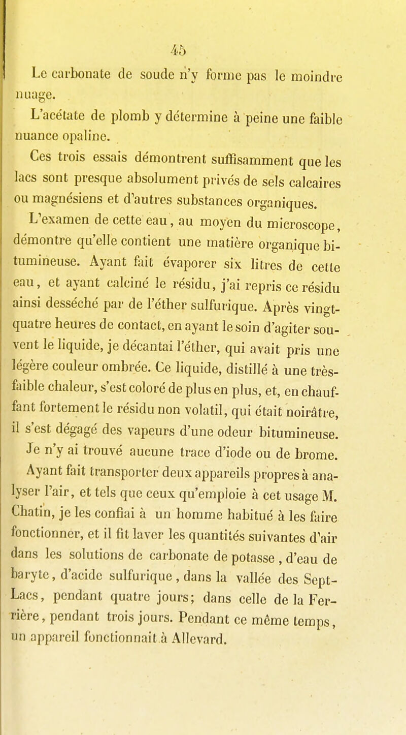 Le carbonate de soude n'y forme pas le moindre nuage. L'acétate de plomb y détermine à peine une faible nuance opaline. Ces trois essais démontrent suffisamment que les lacs sont presque absolument privés de sels calcaires ou magnésiens et d'autres substances organiques. L'examen de cette eau, au moyen du microscope, démontre qu'elle contient une matière organique bi- évaporer six litres de cette eau, et ayant calciné le résidu, j'ai repris ce résidu ainsi desséché par de l'éther sulfurique. Après vingt- quatre heures de contact, en ayant le soin d'agiter sou- vent le hquide, je décantai l'éther, qui avait pris une légère couleur ombrée. Ce liquide, distillé à une très- faible chaleur, s'est coloré de plus en plus, et, en chauf- fant fortement le résidu non volatil, qui était noirâtre, il s'est dégagé des vapeurs d'une odeur bitumineuse. Je n'y ai trouvé aucune trace d'iode ou de brome. Ayant fait transporter deux appareils propres à ana- lyser l'air, et tels que ceux qu'emploie à cet usage M. Chatin, je les confiai à un homme habitué à les fture fonctionner, et il fit laver les quantités suivantes d'air dans les solutions de carbonate de potasse , d'eau de baryte, d'acide sulfurique , dans la vallée des Sept- Lacs, pendant quatre jours; dans celle de la Fer- rière, pendant trois jours. Pendant ce même temps, un appareil fonctionnait à Allevard.