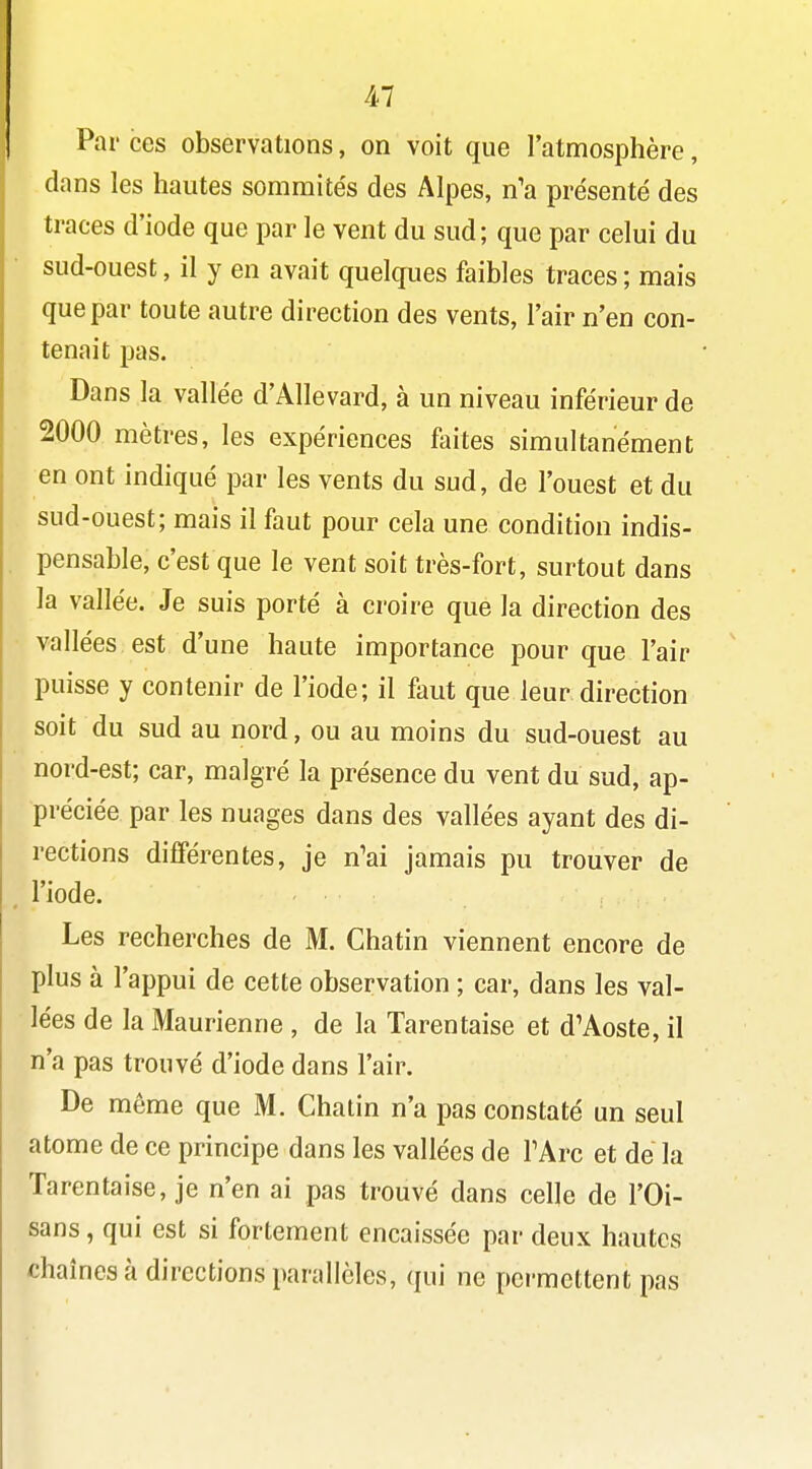 Par ces observations, on voit que l'atmosphère, dans les hautes sommités des Alpes, n'a présenté des traces d'iode que par le vent du sud; que par celui du sud-ouest, il y en avait quelques faibles traces ; mais que par toute autre direction des vents, l'air n'en con- tenait pas. Dans la vallée d'Allevard, à un niveau inférieur de 2000 mètres, les expériences faites simultanément en ont indiqué par les vents du sud, de l'ouest et du sud-ouest; mais il faut pour cela une condition indis- pensable, c'est que le vent soit très-fort, surtout dans la vallée. Je suis porté à croire que la direction des vallées est d'une haute importance pour que l'air puisse y contenir de l'iode; il faut que leur direction soit du sud au nord, ou au moins du sud-ouest au nord-est; car, malgré la présence du vent du sud, ap- préciée par les nuages dans des vallées ayant des di- rections différentes, je n'ai jamais pu trouver de l'iode. Les recherches de M. Chatin viennent encore de plus à l'appui de cette observation ; car, dans les val- lées de la Maurienne , de la Tarentaise et d'Aoste, il n'a pas trouvé d'iode dans l'air. De même que M. Chatin n'a pas constaté un seul atome de ce principe dans les vallées de TArc et de la Tarentaise, je n'en ai pas trouvé dans celle de l'Oi- sans, qui est si fortement encaissée par deux hautes chaînes à directions parallèles, qui ne permettent pas