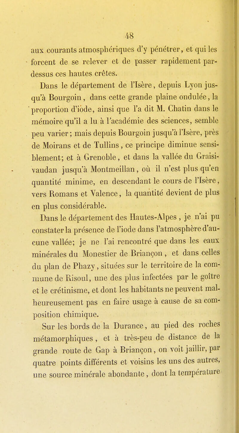 aux courants atmosphériques d'y pénétrer, et qui les forcent de se relever et de passer rapidement par- dessus ces hautes crêtes. Dans le département de l'Isère, depuis Lyon jus- qu'à Bourgoin, dans cette grande plaine ondulée, la proportion d^ibde, ainsi que l'a dit M. Chatin dans le mémoire qu'il a lu à l'académie des sciences, semble peu varier ; mais depuis Bourgoin jusqu'à l'Isère, près de Moirans et de Tullins, ce principe diminue sensi- blement; et à Grenoble, et dans la vallée du Graisi- vaudan jusqu'à Montmeillan, où il n'est plus qu'en quantité minime, en descendant le cours de l'Isère, vers Romans et Valence, la quantité devient de plus en plus considérable. Dans le département des Hautes-Alpes , je n'ai pu constater la présence de l'iode dans l'atmosphère d'au- cune vallée; je ne l'ai rencontré que dans les eaux minérales du Monestier de Briançon , et dans celles du plan de Phazy, situées sur le territoire de la com- mune de Risoul, une des plus infectées par le goitre et le crétinisme, et dont les habitants ne peuvent mal- heureusement pas en faire usage à cause de sa com- position chimique. Sur les bords de la Durance, au pied des roches métamorphiques, et à très-peu de distance de la grande route de Gap à Briançon, on voit jaillir, par quatre points différents et voisins les uns des autres, une source minérale abondante, dont la température