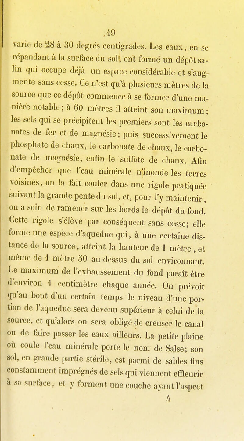 varie de 28 à 30 degrés centigrades. Les eaux, en se répandant à la surface du sol» ont formé un dépôt sa- lin qui occupe déjà un espace considérable et s'aug- mente sans cesse. Ce n^est qu^à plusieurs mètres de la source que ce dépôt commence à se former d'une ma- nière notable; à 60 mètres il atteint son maximum; les sels qui se précipitent les premiers sont les carbo- nates de fer et de magnésie ; puis successivement le phosphate de chaux, le carbonate de chaux, le carbo- nate de magnésie, enfin le sulfate de chaux. Afin d'empêcher que l'eau minérale n'inonde les terres voisines, on la fait couler dans une rigole pratiquée suivant la grande pente du sol, et, pour l'y maintenir , on a soin de ramener sur les bords le dépôt du fond. Cette rigole s'élève par conséquent sans cesse; elle forme une espèce d'aqueduc qui, à une certaine dis- tance de la source, atteint la hauteur de i mètre , et même de 1 mètre 50 au-dessus du sol environnant. Le maximum de l'exhaussement du fond paraît être d'environ 1 centimètre chaque année. On prévoit qu'au bout d'un certain temps le niveau d'une por- tion de l'aqueduc sera devenu supérieur à celui de la source, et qu'alors on sera obligé de creuser le canal ou de faire passer les eaux ailleurs. La petite plaine où coule l'eau minérale porte le nom de Salse; son sol, en grande partie stérile, est parmi de sables fins constamment imprégnés de sels qui viennent effleurir à sa surface, et y forment une couche ayant l'aspect 4