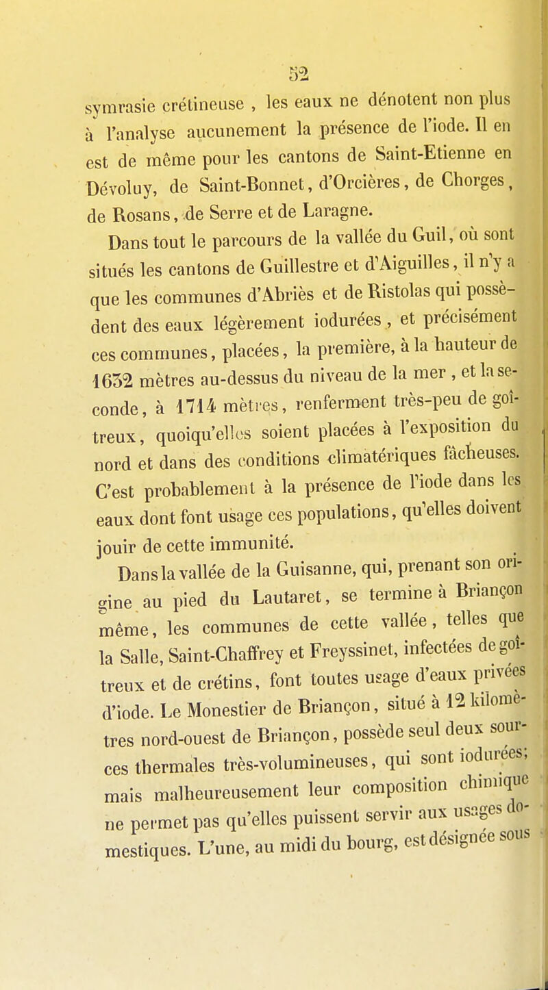 symrasie çréLineuse , les eaux ne dénotent non plus à l'analyse aucunement la présence de l'iode. 11 en est de même pour les cantons de Saint-Etienne en Dévoluy, de Saint-Bonnet, d'Orcières, de Chorges, de Rosans, .de Serre et de Laragne. Dans tout le parcours de la vallée du Guil, où sont situés les cantons de Guillestre et d'Aiguilles, il n^ a que les communes d'Abriès et de Ristolas qui possè- dent des eaux légèrement iodurées , et précisément ces communes, placées, la première, à la hauteur de 4632 mètres au-dessus du niveau de la mer, et la se- conde, à 1714 mèti-es, renferment très-peu de goi- treux,' quoiqu'elles soient placées à l'exposition du nord et dans des conditions dimatériques factieuses. C'est probablement à la présence de Tiode dans les eaux dont font usage ces populations, qu^elles doivent jouir de cette immunité. Dans la vallée de la Guisanne, qui, prenant son ori- gine au pied du Lautaret, se termine à Briançon même, les communes de cette vallée, telles que la Salle, Saint-Chaffrey et Freyssinet, infectées de goi- treux et de crétins, font toutes usage d'eaux privées d'iode. Le Monestier de Briançon, situé à 12kilomè- tres nord-ouest de Briançon, possède seul deux sour- ces thermales très-volumineuses, qui sont iodurées; mais malheureusement leur composition chimique ne permet pas qu'elles puissent servir aux usages do- mestiques. L'une, au midi du bourg, estdésignee sous