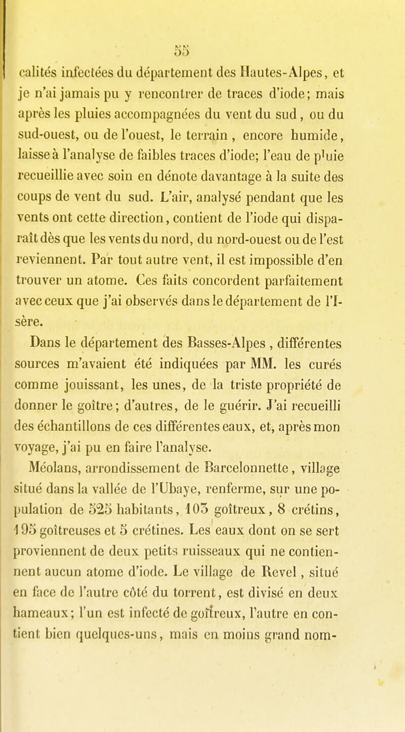 calités infectées du département des Hautes-Alpes, et je n'ai jamais pu y rencontrer de traces d'iode; mais après les pluies accompagnées du vent du sud, ou du sud-ouest, ou de l'ouest, le terrain , encore humide, laisse à l'analyse de faibles traces d'iode; l'eau de p^uie recueillie avec soin en dénote davantage à la suite des coups de vent du sud. L'air, analysé pendant que les vents ont cette direction, contient de l'iode qui dispa- raît dès que les vents du nord, du nord-ouest ou de l'est reviennent. Par tout autre vent, il est impossible d'en trouver un atome. Ces faits concordent parfaitement avec ceux que j'ai observés dans le département de l'I- sère. Dans le département des Basses-Alpes , diflPérentes sources m'avaient été indiquées par MM. les curés comme jouissant, les unes, de la triste propriété de donner le goitre; d'autres, de le guérir. J'ai recueilli des échantillons de ces différentes eaux, et, après mon voyage, j'ai pu en faire Tanalyse. Méolans, arrondissement de Barcelonnette, village situé dans la vallée de l'Ubaye, renferme, sur une po- pulation de 525 habitants, 105 goitreux, 8 crétins, 195 goitreuses et 5 crétines. Les eaux dont on se sert proviennent de deux petits ruisseaux qui ne contien- nent aucun atome d'iode. Le village de Rcvel, situé en face de l'autre côté du torrent, est divisé en deux hameaux; l'un est infecté de goitreux, l'autre en con- tient bien quelques-uns, mais en moins grand nom-