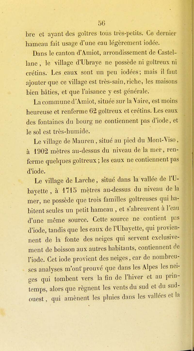 50 bre et ayant des goitres tous très-petits. Ce dernier hameau fait usage d'une eau légèrement iodée. Dans le canton d'Âmiot, arrondissement de Castel- lane , le village d'Ubraye ne possède ni goitreux ni crétins. Les eaux sont un peu iodées ; mais il faut ajouter que ce village est très-sain, riche, les maisons bien bâties, et que Taisance y est générale. La commune d'Amiot, située sur la Yaire, est moins heureuse et renferme 02 goitreux et crétins. Les eaux des fontaines du bourg ne contiennent pas d'iode, et le sol est très-humide. Le village de Mauren, situé au pied du Mont-Viso, à 1902 mètres au-dessus du niveau de la mer, ren- ferme quelques goitreux ; les eaux ne contiennent pas d^iode. Le village de Larche, situé dans la vallée de l'U- bayette, à 1715 mètres au-dessus du niveau delà mer, ne possède que trois familles goitreuses qui ha- bitent seules un petit hameau , et s'abreuvent à l'eau d'une même source. Cette source ne contient pas d'iode, tandis que les eaux de TUbayette, qui provien- nent de la fonte des neiges qui servent exclusive- ment de boisson aux autres habitants, contiennent de l'iode. Cet iode provient des neiges, car de nombreu- ses analyses m'ont prouvé que dans les Alpes les nei- ges qui tombent vers la fin de l'hiver et au prin- temps, alors que régnent les vents du sud et du sud- ouest , qui amènent les pluies dans les vallées et la