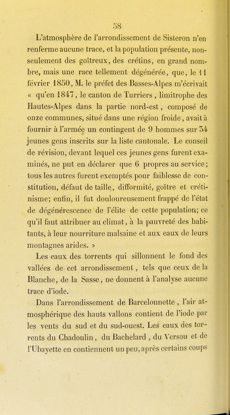 L'atmosphère de l'arrondissement de Sisteron n'en renferme aucune trace, et la population présente, non- seulement des goitreux, des crétins, en grand nom- bre, mais une race tellement dégénérée, que, le H février 1850, M. le préfet des Basses-Alpes m'écrivait « qu'en 1847, le canton de Turriers , limitrophe des Hautes-Alpes dans la partie nord-est, composé de onze communes, situé dans une région froide, avait à fournir à l'armée un contingent de 9 hommes sur 54 jeunes gens inscrits sur la liste cantonale. Le conseil de révision, devant lequel ces jeunes gens furent exa- minés, ne put en déclarer que 6 propres au service ; tous les autres furent exemptés pour faiblesse de con- stitution, défaut détaille, difformité, goitre et créti- nisme; enfin, il fut douloureusement frappé de l'état de dégénérescence de Télite de cette population; ce qu'il faut attribuer au climat, à la pauvreté des habi- tants, à leur nourriture malsaine et aux eaux de leurs montagnes arides. ^ Les eaux des torrents qui sillonnent le fond des vallées de cet arrondissement, tels que ceux de la Blanche, de la Sasse, ne donnent à l'analyse aucune trace d'iode. Dans l'arrondissement de Barcelonnette , l'air at- mosphérique des hauts vallons contient de Piode par les vents du sud et du sud-ouest. Les eaux des tor- rents du ChadouHn, du Bachelard , du Versou et de rUbayette en contiennent un peu, après certains coups