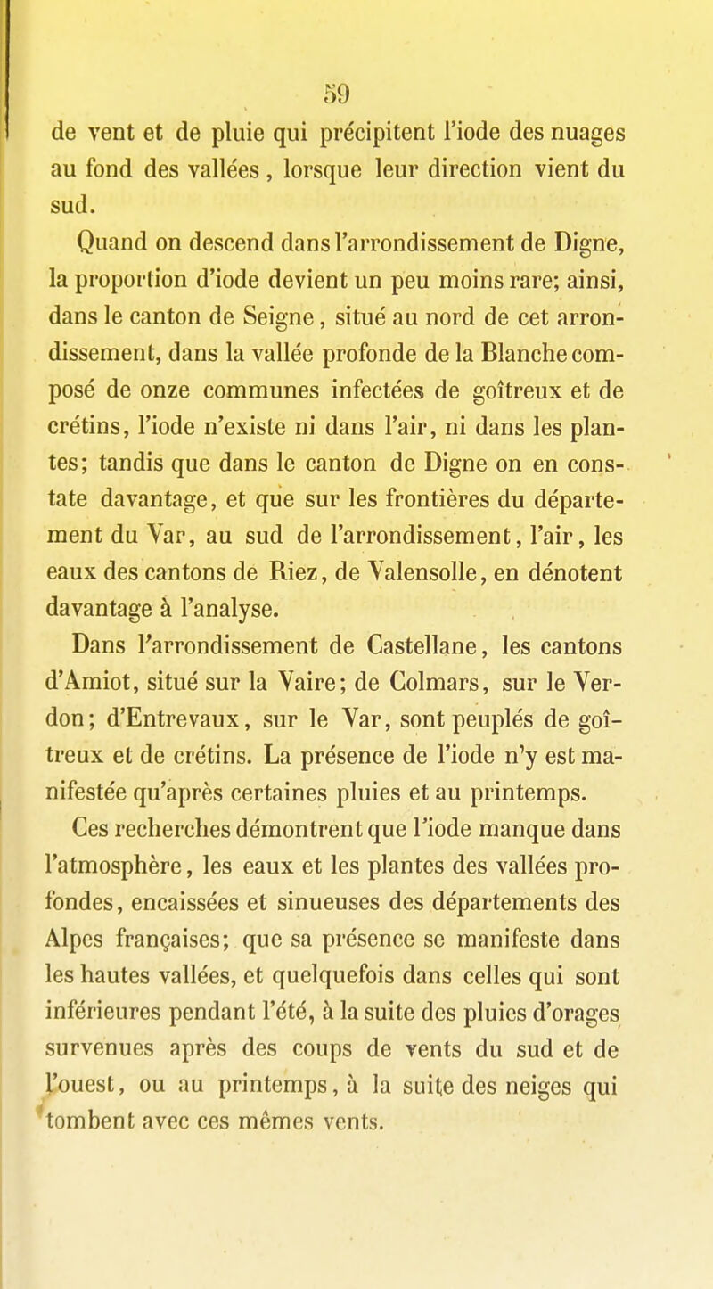 de vent et de pluie qui précipitent l'iode des nuages au fond des vallées , lorsque leur direction vient du sud. Quand on descend dans l'arrondissement de Digne, la proportion d'iode devient un peu moins rare; ainsi, dans le canton de Seigne, situé au nord de cet arron- dissement, dans la vallée profonde de la Blanche com- posé de onze communes infectées de goitreux et de crétins, l'iode n'existe ni dans l'air, ni dans les plan- tes; tandis que dans le canton de Digne on en cons- tate davantage, et que sur les frontières du départe- ment du Var, au sud de l'arrondissement, l'air, les eaux des cantons de Riez, de Valensolle, en dénotent davantage à l'analyse. Dans l'arrondissement de Castellane, les cantons d'Amiot, situé sur la Vaire; de Colmars, sur le Ver- don; d'Entrevaux, sur le Yar, sont peuplés de goi- treux et de crétins. La présence de l'iode n'y est ma- nifestée qu'après certaines pluies et au printemps. Ces recherches démontrent que l'iode manque dans l'atmosphère, les eaux et les plantes des vallées pro- fondes, encaissées et sinueuses des départements des Alpes françaises; que sa présence se manifeste dans les hautes vallées, et quelquefois dans celles qui sont inférieures pendant l'été, à la suite des pluies d'orages survenues après des coups de vents du sud et de l'ouest, ou au printemps, à la suite des neiges qui tombent avec ces mêmes vents.