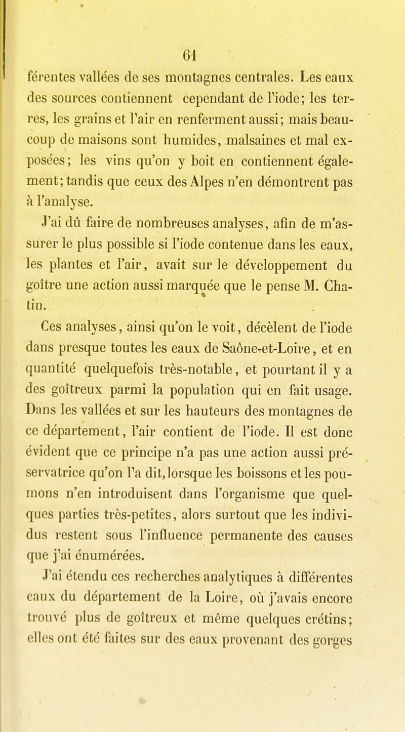 férentes vallées de ses montagnes centrales. Les eaux des sources contiennent cependant de Tiode; les ter- res, les grains et Tair en renferment aussi; mais beau- coup de maisons sont humides, malsaines et mal ex- posées; les vins qu'on y boit en contiennent égale- ment; tandis que ceux des Alpes n'en démontrent pas à l'analyse. J'ai dû faire de nombreuses analyses, afin de m'as- surer le plus possible si l'iode contenue dans les eaux, les plantes et l'air, avait sur le développement du goitre une action aussi marquée que le pense M. Cha- tin. Ces analyses, ainsi qu'on le voit, décèlent de l'iode dans presque toutes les eaux de Saône-et-Loire, et en quantité quelquefois très-notable, et pourtant il y a des goitreux parmi la population qui en fait usage. Dans les vallées et sur les hauteurs des montagnes de ce département, l'air contient de l'iode. Il est donc évident que ce principe n'a pas une action aussi pré- servatrice qu'on Va dit, lorsque les boissons et les pou- mons n'en introduisent dans l'organisme que quel- ques parties très-petites, alors surtout que les indivi- dus restent sous l'influence permanente des causes que j^ai énumérées. J'ai étendu ces recherches analytiques à différentes eaux du département de la Loire, où j'avais encore trouvé plus de goitreux et même quelques crétins; elles ont été faites sur des eaux provenant des gorges