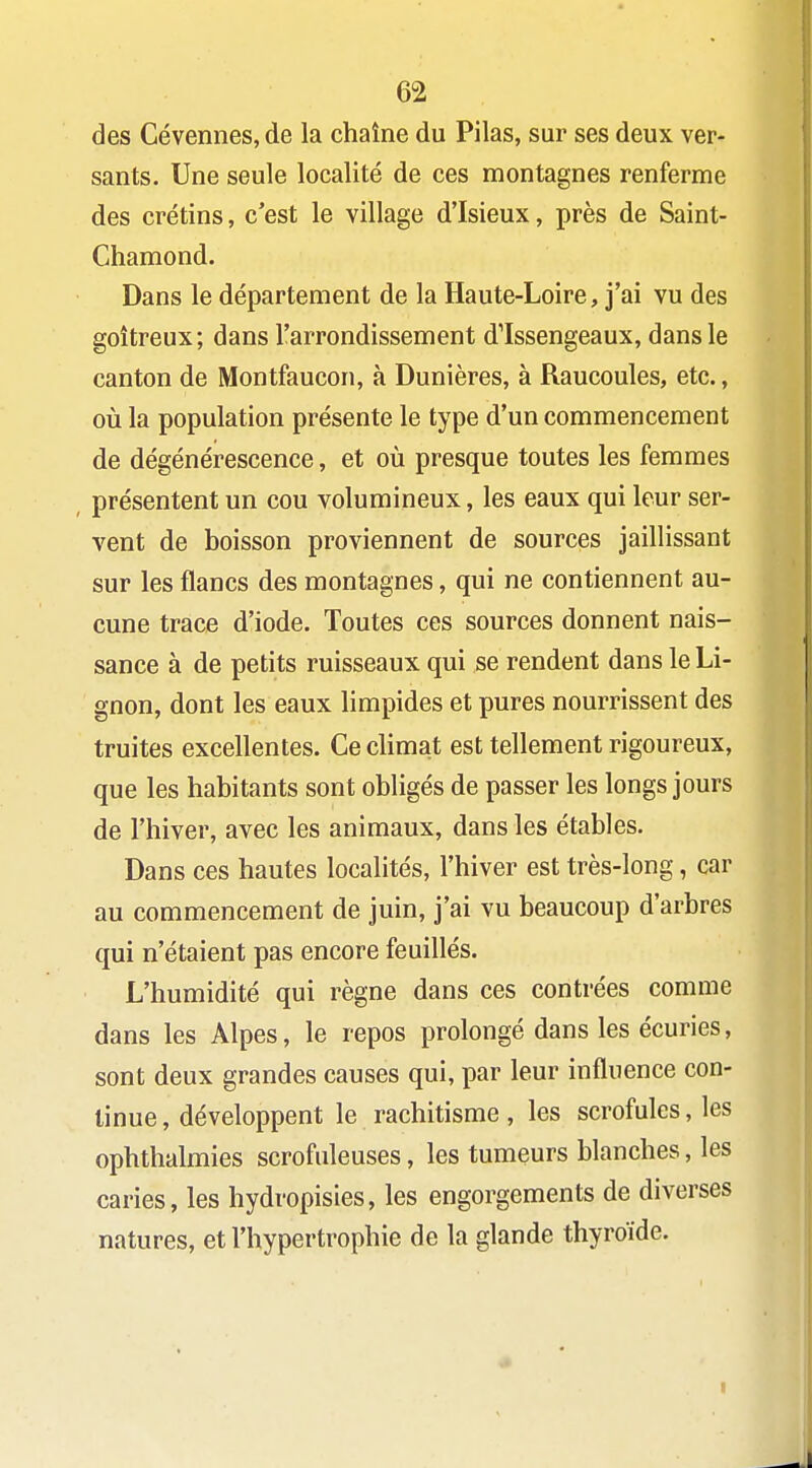 des Cévennes, de la chaîne du Pilas, sur ses deux ver- sants. Une seule localité de ces montagnes renferme des crétins, c'est le village d'Isieux, près de Saint- Chamond. Dans le département de la Haute-Loire, j'ai vu des goitreux; dans l'arrondissement dlssengeaux, dans le canton de Montfaucon, à Dunières, à Raucoules, etc., où la population présente le type d'un commencement de dégénérescence, et où presque toutes les femmes présentent un cou volumineux, les eaux qui leur ser- vent de boisson proviennent de sources jaillissant sur les flancs des montagnes, qui ne contiennent au- cune trace d'iode. Toutes ces sources donnent nais- sance à de petits ruisseaux qui se rendent dans le Li- gnon, dont les eaux limpides et pures nourrissent des truites excellentes. Ce climat est tellement rigoureux, que les habitants sont obligés de passer les longs jours de l'hiver, avec les animaux, dans les étables. Dans ces hautes localités, l'hiver est très-long, car au commencement de juin, j'ai vu beaucoup d'arbres qui n'étaient pas encore fouillés. L'humidité qui règne dans ces contrées comme dans les Alpes, le repos prolongé dans les écuries, sont deux grandes causes qui, par leur influence con- tinue, développent le rachitisme, les scrofules, les ophthalmies scrofuleuses, les tumeurs blanches, les caries, les hydropisies, les engorgements de diverses natures, et l'hypertrophie de la glande thyroïde.