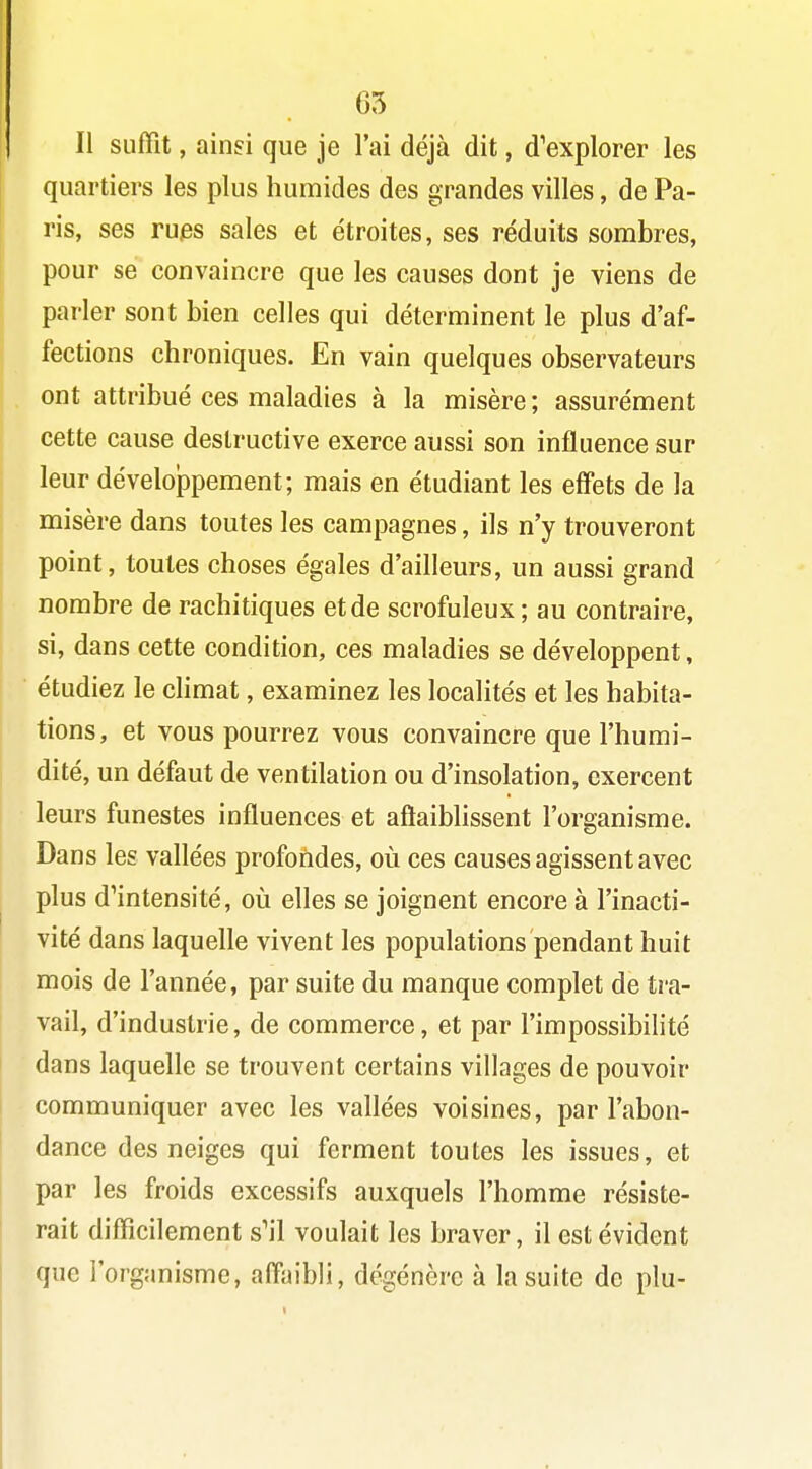 65 Il suffît, ainsi que je l'ai déjà dit, d'explorer les quartiers les plus humides des grandes villes, de Pa- ris, ses rues sales et étroites, ses réduits sombres, pour se convaincre que les causes dont je viens de parler sont bien celles qui déterminent le plus d'af- fections chroniques. En vain quelques observateurs ont attribué ces maladies à la misère ; assurément cette cause destructive exerce aussi son influence sur leur dévelojDpement; mais en étudiant les effets de la misère dans toutes les campagnes, ils n'y trouveront point, toutes choses égales d'ailleurs, un aussi grand nombre de rachitiques et de scrofuleux; au contraire, si, dans cette condition, ces maladies se développent, étudiez le climat, examinez les localités et les habita- tions, et vous pourrez vous convaincre que l'humi- dité, un défaut de ventilation ou d'insolation, exercent leurs funestes influences et aftaiblissent l'organisme. Dans les vallées profondes, où ces causes agissent avec plus d'intensité, où elles se joignent encore à l'inacti- vité dans laquelle vivent les populations pendant huit mois de l'année, par suite du manque complet de tra- vail, d'industrie, de commerce, et par l'impossibilité dans laquelle se trouvent certains villages de pouvoir communiquer avec les vallées voisines, par l'abon- dance des neiges qui ferment toutes les issues, et par les froids excessifs auxquels l'homme résiste- rait difficilement s'il voulait les braver, il est évident que l'organisme, alîaibli, dégénère à la suite de plu-