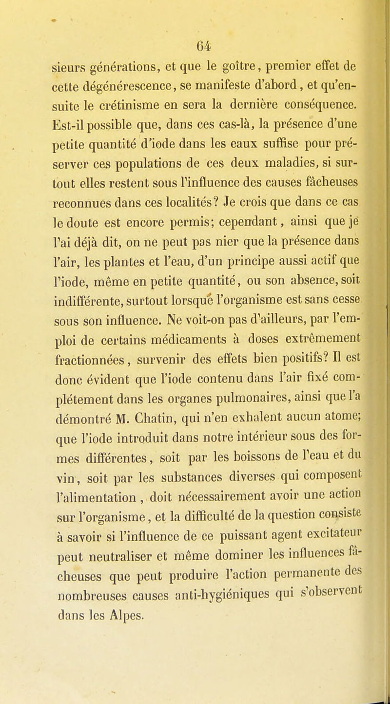 sieurs générations, et que le goitre, premier effet de cette dégénérescence, se manifeste d'abord, et qu'en- suite le crétinisme en sera la dernière conséquence. Est-il possible que, dans ces cas-là, la présence d'une petite quantité d'iode dans les eaux suffise pour pré- server ces populations de ces deux maladies, si sur- tout elles restent sous Tinfluence des causes fâcheuses reconnues dans ces localités? Je crois que dans ce cas le doute est encore permis; cependant, ainsi que je Tai déjà dit, on ne peut pas nier que la présence dans l'air, les plantes et l'eau, d'un principe aussi actif que riode, même en petite quantité, ou son absence, soit indifférente, surtout lorsque l'organisme est sans cesse sous son influence. Ne voit-on pas d'ailleurs, par l'em- ploi de certains médicaments à doses extrêmement fractionnées, survenir des effets bien positifs? Il est donc évident que l'iode contenu dans l'air fixé com- plètement dans les organes pulmonaires, ainsi que l'a démontré M. Chatin, qui n'en exhalent aucun atome; que l'iode introduit dans notre intérieur sous des for- mes différentes, soit par les boissons de Teau et du vin, soit par les substances diverses qui composent l'alimentation , doit nécessairement avoir une action sur l'organisme, et la difficulté de la question consiste à savoir si l'influence de ce puissant agent excitateur peut neutraliser et même dominer les influences fâ- cheuses que peut produire l'action permanente des nombreuses causes anti-hygiéniques qui s'observent dans les Alpes.