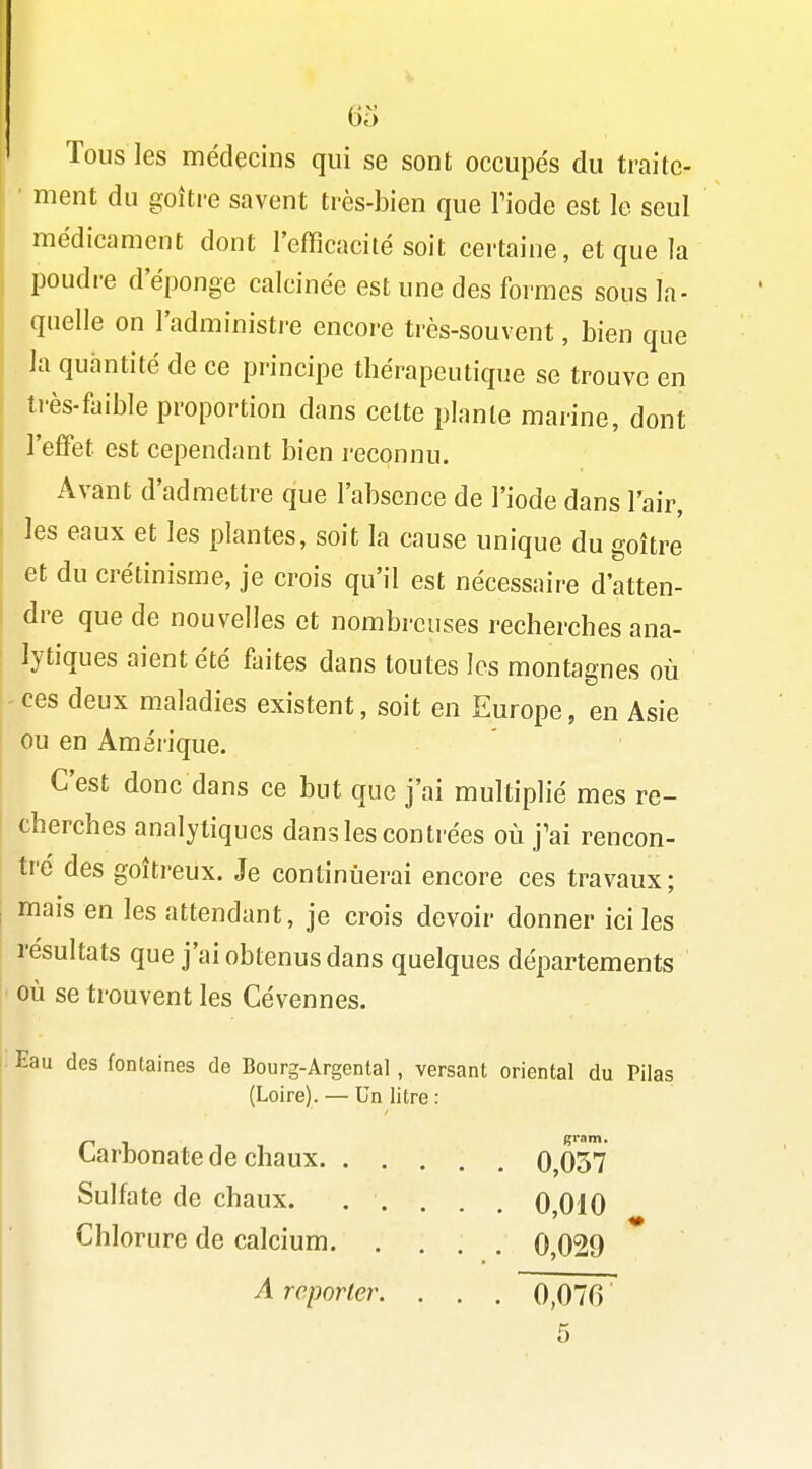 Tous les médecins qui se sont occupés du traite- ment du goitre savent très-bien que Tiode est le seul médicament dont l'efficacité soit certaine, et que la poudre d'épongé calcinée est une des formes sous la- quelle on l'administi-e encore très-souvent, bien que la quantité de ce principe thérapeutique se trouve en très-faible proportion dans cette plante marine, dont l'effet est cependant bien reconnu. Avant d'admettre que l'absence de l'iode dans l'air, les eaux et les plantes, soit la cause unique du goitre et du crétinisme, je crois qu'il est nécessaire d'atten- dre que de nouvelles et nombreuses recherches ana- lytiques aient été faites dans toutes les montagnes où ces deux maladies existent, soit en Europe, en Asie ou en Amérique. C'est donc dans ce but que j'ai multiplié mes re- cherches analytiques dans les conti'ées où j'ai rencon- tré des goitreux. Je continuerai encore ces travaux; mais en les attendant, je crois devoir donner ici les résultats que j'ai obtenus dans quelques départements où se trouvent les Cévennes. Eau des fontaines de Bourg-Argental, versant oriental du Pilas (Loire). — Un litre : Carbonate de chaux 0,037 Sulfate de chaux. ..... 0010 Chlorure de calcium 0,029 A reporter. . . . 0,070 5