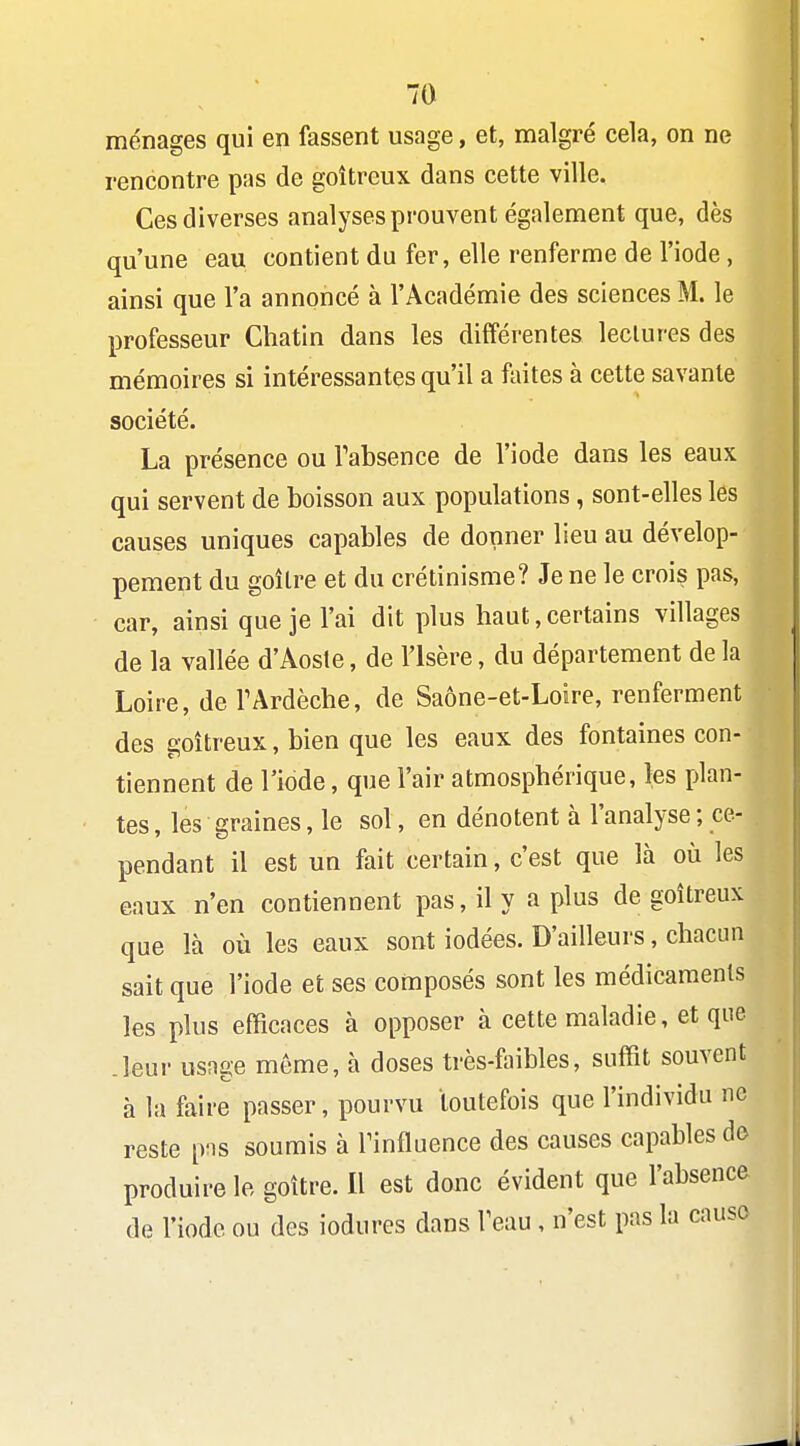 ménages qui en fassent usage, et, malgré cela, on ne rencontre pas de goitreux dans cette ville. Ces diverses analyses prouvent également que, dès qu'une eau contient du fer, elle renferme de l'iode, ainsi que l'a annoncé à l'Académie des sciences M. le professeur Chatin dans les différentes leclures des mémoires si intéressantes qu'il a fiiites à cette savante société. La présence ou Tabsence de l'iode dans les eaux qui servent de boisson aux populations , sont-elles les causes uniques capables de donner lieu au dévelop- pement du goîlre et du crétinisme? Je ne le crois pas, car, ainsi que je l'ai dit plus haut,certains villages de la vallée d'Aoste, de l'Isère, du département de la Loire, deTArdèche, de Saône-et-Loire, renferment des goitreux, bien que les eaux des fontaines con- tiennent de l'iode, que l'air atmosphérique, les plan- tes , les graines, le sol, en dénotent à l'analyse ; ce- pendant il est un fait certain, c'est que là où les eaux n'en contiennent pas, il y a plus de goitreux que là où les eaux sont iodées. D'ailleurs, chacun sait que l'iode et ses composés sont les médicaments les plus efficaces à opposer à cette maladie, et que .leur usage môme, à doses très-faibles, suffit souvent à la faire passer, pourvu toutefois que l'individu ne reste pns soumis à Tinfluence des causes capables do produire le goitre. Il est donc évident que l'absence de l'iode ou des iodures dans Teau, n'est pas la cause
