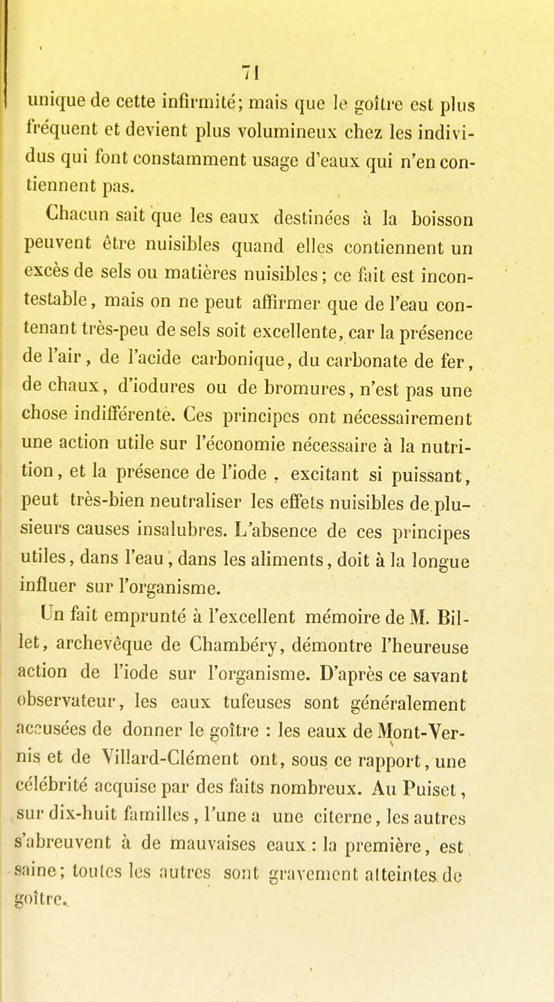 unique de cette infirmité; mais que le goitre est plus fréquent et devient plus volumineux chez les indivi- ' dus qui font constamment usage d'eaux qui n'en con- tiennent pas. Chacun sait que les eaux destinées à la boisson peuvent être nuisibles quand elles contiennent un j excès de sels ou matières nuisibles ; ce ûnt est incon- testable , mais on ne peut affirmer que de l'eau con- tenant très-peu de sels soit excellente, car la présence de l'air, de l'acide carbonique, du carbonate de fer, I de chaux, d'iodures ou de bromures, n'est pas une chose indifférente. Ces principes ont nécessairement une action utile sur l'économie nécessaire à la nutri- tion, et la présence de l'iode , excitant si puissant, peut très-bien neutraliser les effets nuisibles de.plu- sieurs causes insalubres. L'absence de ces principes utiles, dans l'eau , dans les ahments, doit à la longue influer sur l'organisme. Un fait emprunté à l'excellent mémoire de M. Bil- let, archevêque de Chambéry, démontre l'heureuse action de l'iode sur l'organisme. D'après ce savant observateur, les eaux tufeuses sont généralement accusées de donner le goitre : les eaux de Mont-Ver- nis et de Villard-Clément ont, sous ce rapport, une célébrité acquise par des faits nombreux. Au Puiset, sur dix-huit familles, l'une a une citerne, les autres s'abreuvent à de mauvaises eaux : la première, est saine; toutes les autres sont gravement atteintes do ' goitre.