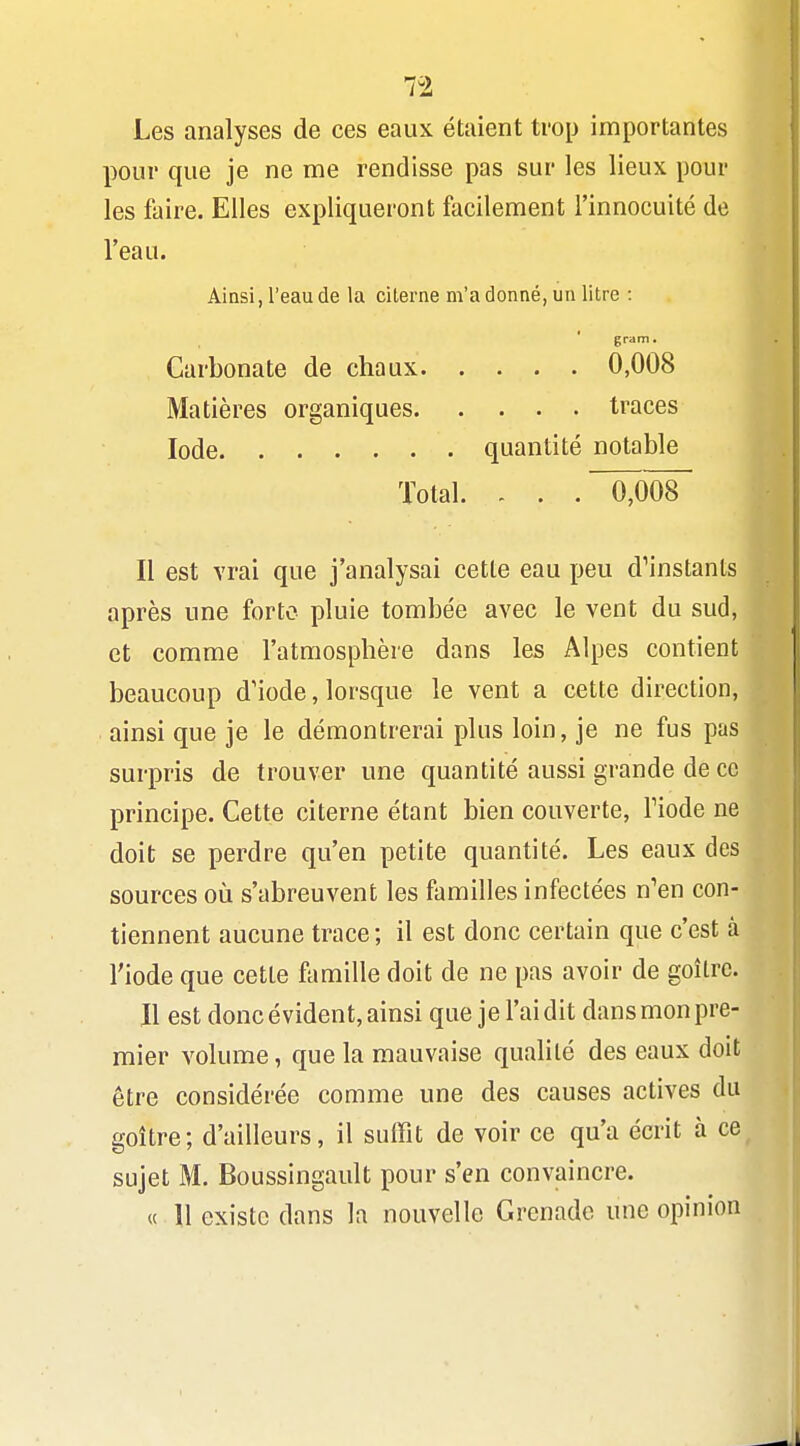 Les analyses de ces eaux étaient trop importantes pour que je ne me rendisse pas sur les lieux pour les faire. Elles expliqueront facilement l'innocuité de l'eau. Ainsi, l'eau de la citerne m'a donné, un litre : gram. Carbonate de chaux 0,008 Matières organiques traces Iode quantité notable Total. . . . 0,008 Il est vrai que j'analysai cette eau peu d^instants après une forte pluie tombée avec le vent du sud, et comme l'atmosphère dans les Alpes contient beaucoup d'iode, lorsque le vent a cette direction, ainsi que je le démontrerai plus loin, je ne fus pas surpris de trouver une quantité aussi grande de ce principe. Cette citerne étant bien couverte, Tiode ne doit se perdre qu'en petite quantité. Les eaux des sources où s'abreuvent les familles infectées n'en con- tiennent aucune trace ; il est donc certain que c'est à l'iode que cette famille doit de ne pas avoir de goitre. Il est donc évident, ainsi que jel'aidit dansmonpre- mier volume, que la mauvaise qualité des eaux doit être considérée comme une des causes actives du goitre; d'ailleurs, il suffit de voir ce qu'a écrit à ce sujet M. Boussingault pour s'en convaincre. « 11 existe dans la nouvelle Grenade une opinion