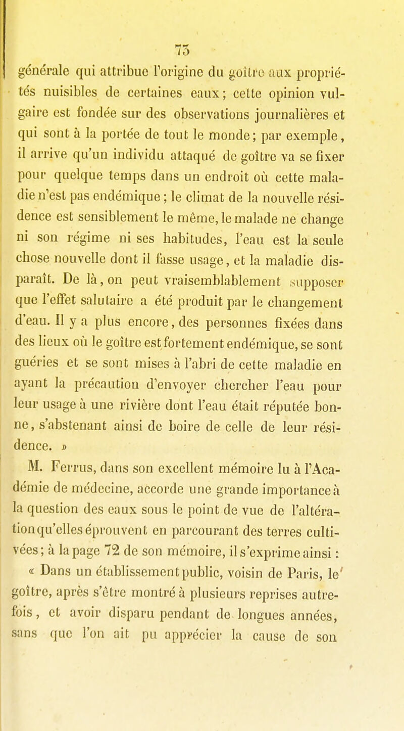 75 générale qui attribue Torigine du goîti^c aux proprié- tés nuisibles de certaines eaux ; cette opinion vul- . gaire est fondée sur des observations journalières et qui sont à la portée de tout le monde; par exemple, il arrive qu'un individu attaqué de goitre va se fixer pour quelque temps dans un endroit où cette mala- die n'est pas endémique ; le climat de la nouvelle rési- dence est sensiblement le môme, le malade ne change ni son régime ni ses habitudes, l'eau est la seule chose nouvelle dont il fosse usage, et la maladie dis- I paraît. De là, on peut vraisemblablement ^supposer que l'effet salutaire a été produit par le changement d'eau. Il y a plus encore, des personnes fixées dans des lieux où le goitre est fortement endémique, se sont guéries et se sont mises à l'abri de cette maladie en ayant la précaution d'envoyer chercher l'eau pour leur usage à une rivière dont l'eau était réputée bon- ne , s'abstenant ainsi de boire de celle de leur rési- dence, j» M. Ferrus, dans son excellent mémoire lu à TAca- démie de médecine, accorde une grande importance à la question des eaux sous le point de vue de l'altéra- tion qu'elles éprouvent en parcourant des terres culti- vées; à la page 72 de son mémoire, il s'exprime ainsi : « Dans un établissement public, voisin de Paris, le' goitre, après s'être montré à plusieurs reprises autre- fois , et avoir disparu pendant de longues années, sans que l'on ait pu apprécier la cause de son