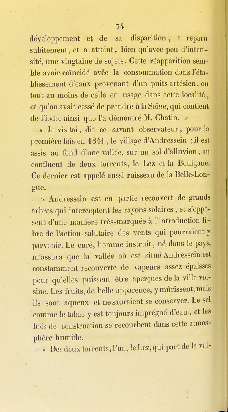 développement et de sa disparition, a reparu subitement, et a atteint, bien qu'avec peu dMnten- sité, une vingtaine de sujets. Cette réapparition sem- ble avoir coïncidé avec la consommation dans l'éta- blissement d'eaux provenant d'un puits artésien, ou tout au moins de celle en usage dans cette localité,, et qu'on avait cessé de prendre à la Seine, qui contient de l'iode, ainsi que l'a démontré M. Chatin. » « Je visitai, dit ce savant observateur, pour la première fois en 1841 , le village d'Andressein -,11 est assis au fond d'une vallée, sur un sol d'alluvion, au confluent de deux torrents, le Lez et la Bouigane. Ce dernier est appelé aussi ruisseau de la Belle-Lon- gue. » Andressein est en partie recouvert de grands arbres qui interceptent les rayons solaires, et s'oppo- sent d'une manière très-marquée à Tintroduction li- bre de Faction salutaire des vents qui pourraient y parvenir. Le curé, homme instruit, né dans le pays, m'assura que la vallée où est situé Andressein est constamment recouverte de vapeurs assez épaisses pour qu'elles puissent être aperçues de la ville voi- sine. Les fruits, de belle apparence, y mûrissent, mais ils sont aqueux et ne sauraient se conserver. Le sel comme le tabac y est toujours imprégné d'eau, et les bois de construction se recourbent dans cette atmos- phère humide. » Des deux toiTcnts.l'un, le Lez, qui part de la v:il-