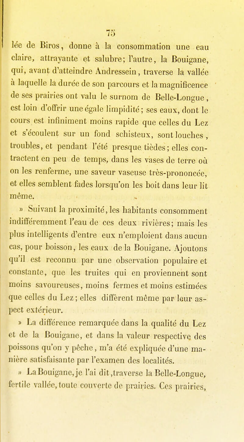 lée de Biros, donne à la consommation une eau claire, attrayante et salubre; Tautre, la Bouigane, qui, avant d'atteindre Andressein, traverse la vallée à laquelle la durée de son parcours et la magnificence de ses prairies ont valu le surnom de Belle-Longue , est loin d'offrir une égale limpidité; ses eaux, dont le cours est infiniment moins rapide que celles du Lez et s'écoulent sur un fond schisteux, sont louches , troubles, et pendant l'été presque tièdes ; elles con- tractent en peu de temps, dans les vases de terre où on les renferme, une saveur vaseuse très-prononcée, et elles semblent fades lorsqu'on les boit dans leur lit même. » Suivant la proximité, les habitants consomment indifféremment l'eau de ces deux rivières; mais les plus intelligents d'entre eux n'emploient dans aucun cas, pour boisson, les eaux de la Bouigane. Ajoutons qu'il est reconnu par une observation populaire et constante, que les truites qui en proviennent sont moins savoureuses, moins fermes et moins estimées que celles du Lez; elles diffèrent même par leur as- pect extérieur. » La différence remarquée dans la quahté du Lez et de la Bouigane, et dans la valeur respective des poissons qu'on y pêche, m'a été expliquée d'une ma- nière satisfaisante par l'examen des localités. » LaBouigane,je l'ai dit,traverse la Belle-Longue, fertile vallée, toute couverte de prairies. Ces prairies.