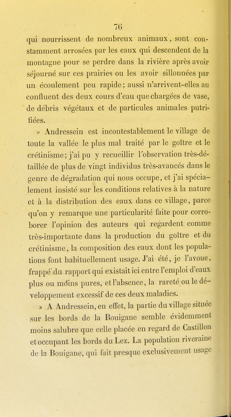 qui nourrissent de nombreux animaux, sont con- stamment arrosées par les eaux qui descendent de la montagne pour se perdre dans la rivière après avoir séjourné sur ces prairies ou les avoir sillonnées par un écoulement peu rapide; aussi n^arrivent-elles au confluent des deux cours d'eau que chargées de vase, de débris végétaux et de particules animales putri- fiées. » Andressein est incontestablement le village de toute la vallée le plus mal traité par le goitre et le crétini'sme; j'ai pu y recueillir l'observation très-dé- taillée de plus de vingt individus très-avancés dans le genre de dégradation qui nous occupe, et j'ai spécia- lement insisté sur les conditions relatives à la nature et à la distribution des eaux dans ce village, parce qu'on y remarque une particularité faite pour corro- borer l'opinion des auteurs qui regardent comme très-importante dans la production du goitre et du crétinisme, la composition des eaux dont les popula- tions font habituellement usage. J'ai été, je l'avoue, frappé'du rapport qui existait ici entre l'emploi d'eaux plus ou mdins pures, etTabsence, la rareté ou le dé- veloppement excessif de ces deux maladies. » A Andressein, en effet, la partie du village située sur les bords de la Bouigane semble évidemment moins salubre que celle placée en regard de CastiUon et occupant les bords du Lez. La population riveraine de la Bouigane, qui fait presque exclusivement usage