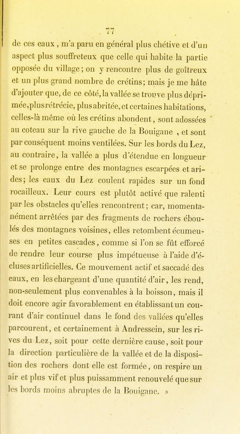 de ces eaux , m'a paru en général plus chétive et d'un aspect plus souffreteux que celle qui habite la partie opposée du village ; on y rencontre plus de goitreux et un plus grand nombre de crétins; mais je me hâte d'ajouter que, de ce côté, la vallée se trouve plus dépri- mée,plusrétrécie, plus abritée, et certaines habitations, celles-là même où les crétins abondent, sont adossées ' au coteau sur la rive gauche de la Bouigane , et sont par conséquent moins ventilées. Sur les bords du Lez, I au contraire, la vallée a plus d'étendue en longueur et se prolonge entre des montagnes escarpées et ari- des; les eaux du Lez coulent rapides sur un fond rocailleux. Leur cours est plutôt activé que ralenti par les obstacles qu'elles rencontrent ; car, momenta- nément arrêtées par des fragments de rochers ébou- lés des montagnes voisines, elles retombent écumeu- ses en petites cascades, comme si l'on se fût efforcé de rendre leur course plus impétueuse à l'aide d'é- cluses artificielles. Ce mouvement actif et saccadé des eaux, en les chargeant d'une quantité d'air, les rend, non-seulement plus convenables à la boisson, mais il doit encore agir favorablement en établissant un cou- rant d'air continuel dans le fond des vallées qu'elles parcourent, et certainement à Andressein, sur les ri- ves du Lez, soit pour cette dernière cause, soit pour la direction particulière de la vallée et de la disposi- tion des rochers dont elle est formée, on respire un air et plus vif et plus puissamment renouvelé que sur les bords moins abruptes de la Bouigane. » I