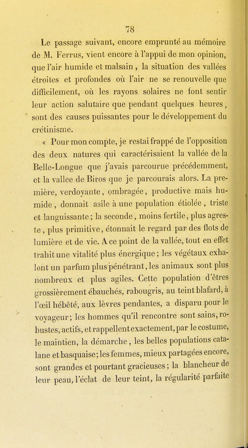 Le passage suivant, encore emprunté au mémoire de M. Ferrus, vient encore à l'appui de mon opinion, que l'air humide et malsain , la situation des vallées étroites et profondes où l'air ne se renouvelle que difficilement, où les rayons solaires ne font sentir leur action salutaire que pendant quelques heures, sont des causes puissantes pour le développement du crétinisme. « Pour mon compte, je restai frappé de l'opposition des deux natures qui caractérisaient la vallée de la Belle-Longue que j'avais parcourue précédemment, et la vallée de Biros que je parcourais alors. La pre- mière, verdoyante, ombragée, productive mais hu- mide , donnait asile à une population étiolée , triste et languissante ; la seconde, moins fertile, plus agres- te , plus primitive, étonnait le regard par des flots de lumière et de vie. A ce point de la vallée, tout en effet trahit une vitalité plus énergique; les végétaux exha- lent un parfum plus pénétrant, les animaux sont plus nombreux et plus agiles. Cette population d'êtres grossièrement ébauchés, rabougris, au teint blafard, à l'œil hébété, aux lèvres pendantes, a disparu pour le voyageur; les hommes qu'il rencontre sont sains,ro- bustes, actifs, et rappellent exactement, par le costume, le maintien, la démarche, les belles populations cata- lane et basquaise; les femmes, mieux partagées encore, sont grandes et pourtant gracieuses ; la blancheur de leur peau, l'éclat de leur teint, la régularité parfaite