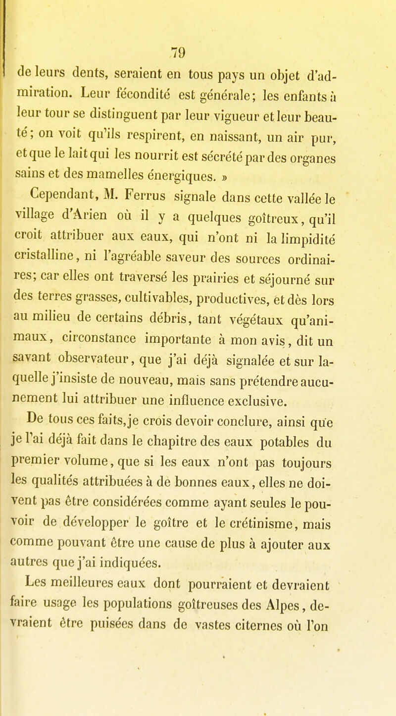 de leurs dents, seraient en tous pays un objet d'ad- miration. Leur fécondité est générale; les enfants à leur tour se distinguent par leur vigueur et leur beau- té; on voit qu'ils respirent, en naissant, un air pur, et que le lait qui les nourrit est sécrété par des organes sains et des mamelles énergiques. » Cependant, M. Ferrus signale dans cette vallée le village d'Arien où il y a quelques goitreux, qu'il croit attribuer aux eaux, qui n'ont ni la limpidité cristalline, ni l'agréable saveur des sources ordinai- res; car elles ont traversé les prairies et séjourné sur des terres grasses, cultivables, productives, et dès lors au milieu de certains débris, tant végétaux qu'ani- maux , circonstance importante à mon avis, dit un savant observateur, que j'ai déjà signalée etsur la- quelle j'insiste de nouveau, mais sans prétendre aucu- nement lui attribuer une influence exclusive. De tous ces faits, je crois devoir conclure, ainsi que je Pai déjà fait dans le chapitre des eaux potables du premier volume, que si les eaux n'ont pas toujours les qualités attribuées à de bonnes eaux, elles ne doi- vent pas être considérées comme ayant seules le pou- voir de développer le goitre et le crétinisme, mais comme pouvant être une cause de plus à ajouter aux autres que j'ai indiquées. Les meilleures eaux dont pourraient et devraient faire usage les populations goitreuses des Alpes, de- vraient être puisées dans de vastes citernes où Ton